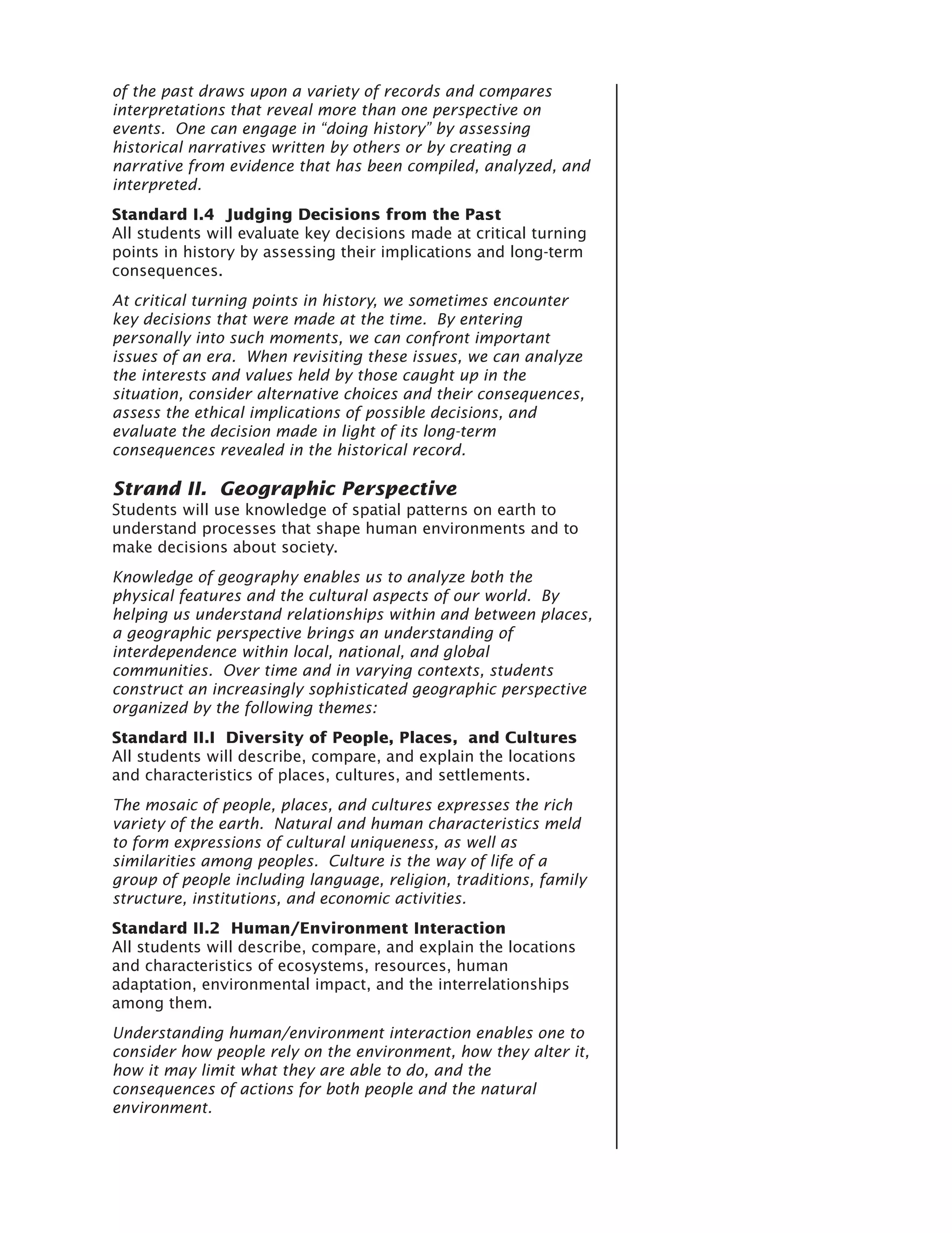 of the past draws upon a variety of records and compares
interpretations that reveal more than one perspective on
events. One can engage in “doing history” by assessing
historical narratives written by others or by creating a
narrative from evidence that has been compiled, analyzed, and
interpreted.
Standard I.4 Judging Decisions from the Past
All students will evaluate key decisions made at critical turning
points in history by assessing their implications and long-term
consequences.
At critical turning points in history, we sometimes encounter
key decisions that were made at the time. By entering
personally into such moments, we can confront important
issues of an era. When revisiting these issues, we can analyze
the interests and values held by those caught up in the
situation, consider alternative choices and their consequences,
assess the ethical implications of possible decisions, and
evaluate the decision made in light of its long-term
consequences revealed in the historical record.

Strand II. Geographic Perspective
Students will use knowledge of spatial patterns on earth to
understand processes that shape human environments and to
make decisions about society.
Knowledge of geography enables us to analyze both the
physical features and the cultural aspects of our world. By
helping us understand relationships within and between places,
a geographic perspective brings an understanding of
interdependence within local, national, and global
communities. Over time and in varying contexts, students
construct an increasingly sophisticated geographic perspective
organized by the following themes:
Standard II.I Diversity of People, Places, and Cultures
All students will describe, compare, and explain the locations
and characteristics of places, cultures, and settlements.
The mosaic of people, places, and cultures expresses the rich
variety of the earth. Natural and human characteristics meld
to form expressions of cultural uniqueness, as well as
similarities among peoples. Culture is the way of life of a
group of people including language, religion, traditions, family
structure, institutions, and economic activities.
Standard II.2 Human/Environment Interaction
All students will describe, compare, and explain the locations
and characteristics of ecosystems, resources, human
adaptation, environmental impact, and the interrelationships
among them.
Understanding human/environment interaction enables one to
consider how people rely on the environment, how they alter it,
how it may limit what they are able to do, and the
consequences of actions for both people and the natural
environment.
 