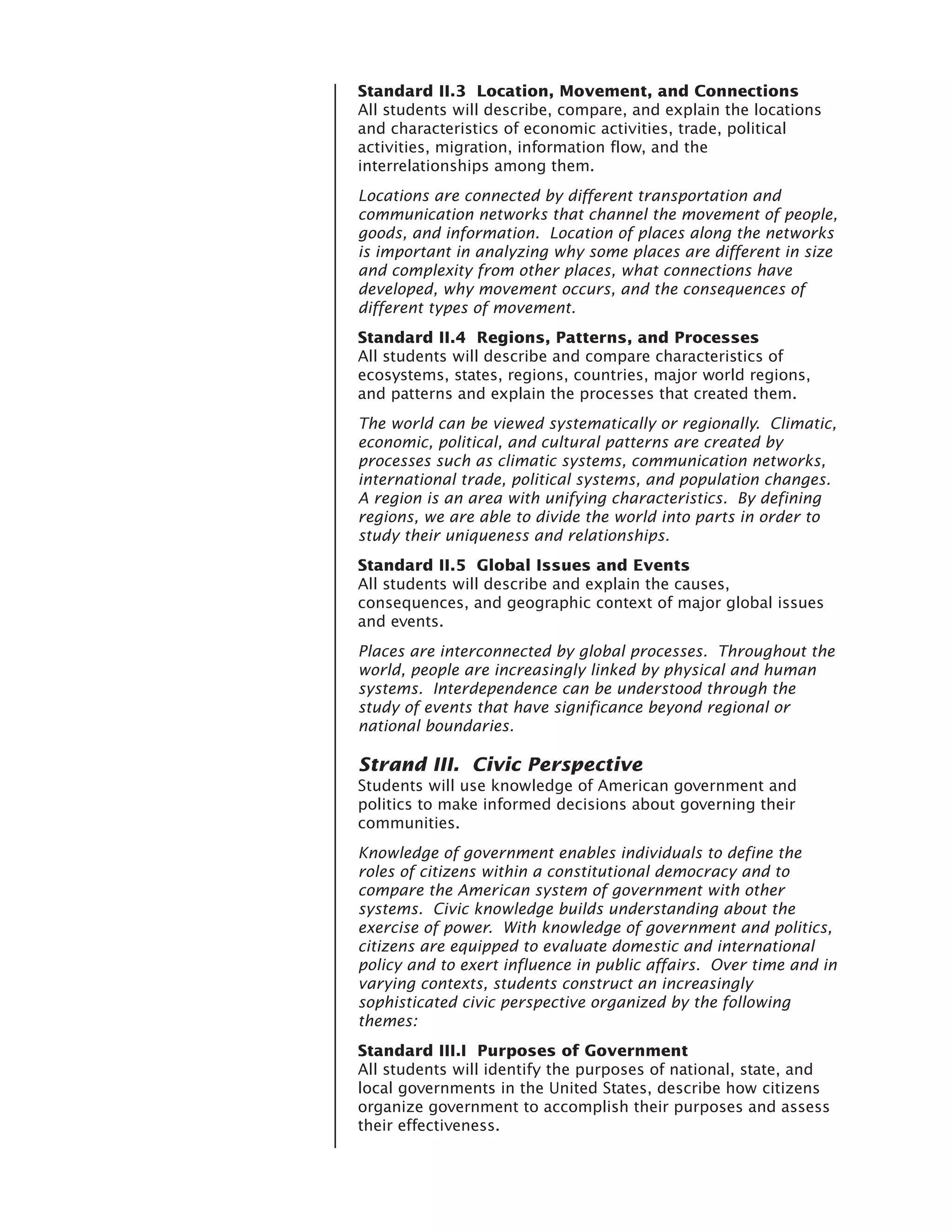 Standard II.3 Location, Movement, and Connections
All students will describe, compare, and explain the locations
and characteristics of economic activities, trade, political
activities, migration, information flow, and the
interrelationships among them.
Locations are connected by different transportation and
communication networks that channel the movement of people,
goods, and information. Location of places along the networks
is important in analyzing why some places are different in size
and complexity from other places, what connections have
developed, why movement occurs, and the consequences of
different types of movement.
Standard II.4 Regions, Patterns, and Processes
All students will describe and compare characteristics of
ecosystems, states, regions, countries, major world regions,
and patterns and explain the processes that created them.
The world can be viewed systematically or regionally. Climatic,
economic, political, and cultural patterns are created by
processes such as climatic systems, communication networks,
international trade, political systems, and population changes.
A region is an area with unifying characteristics. By defining
regions, we are able to divide the world into parts in order to
study their uniqueness and relationships.
Standard II.5 Global Issues and Events
All students will describe and explain the causes,
consequences, and geographic context of major global issues
and events.
Places are interconnected by global processes. Throughout the
world, people are increasingly linked by physical and human
systems. Interdependence can be understood through the
study of events that have significance beyond regional or
national boundaries.

Strand III. Civic Perspective
Students will use knowledge of American government and
politics to make informed decisions about governing their
communities.
Knowledge of government enables individuals to define the
roles of citizens within a constitutional democracy and to
compare the American system of government with other
systems. Civic knowledge builds understanding about the
exercise of power. With knowledge of government and politics,
citizens are equipped to evaluate domestic and international
policy and to exert influence in public affairs. Over time and in
varying contexts, students construct an increasingly
sophisticated civic perspective organized by the following
themes:
Standard III.I Purposes of Government
All students will identify the purposes of national, state, and
local governments in the United States, describe how citizens
organize government to accomplish their purposes and assess
their effectiveness.
 