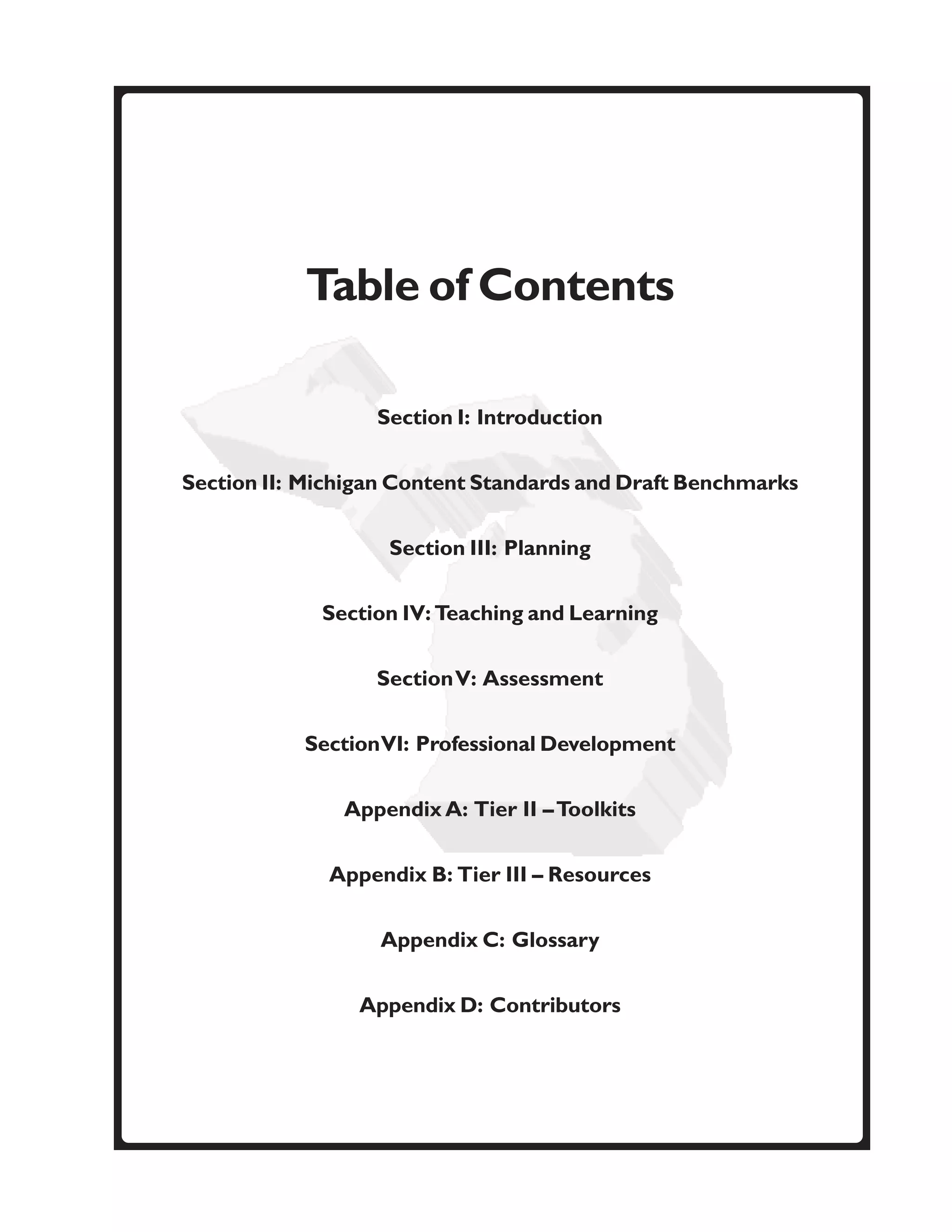 Table of Contents

                  Section I: Introduction


Section II: Michigan Content Standards and Draft Benchmarks


                   Section III: Planning

             Section IV: Teaching and Learning


                  Section V: Assessment


           Section VI: Professional Development


               Appendix A: Tier II – Toolkits


              Appendix B: Tier III – Resources


                   Appendix C: Glossary


                 Appendix D: Contributors
 