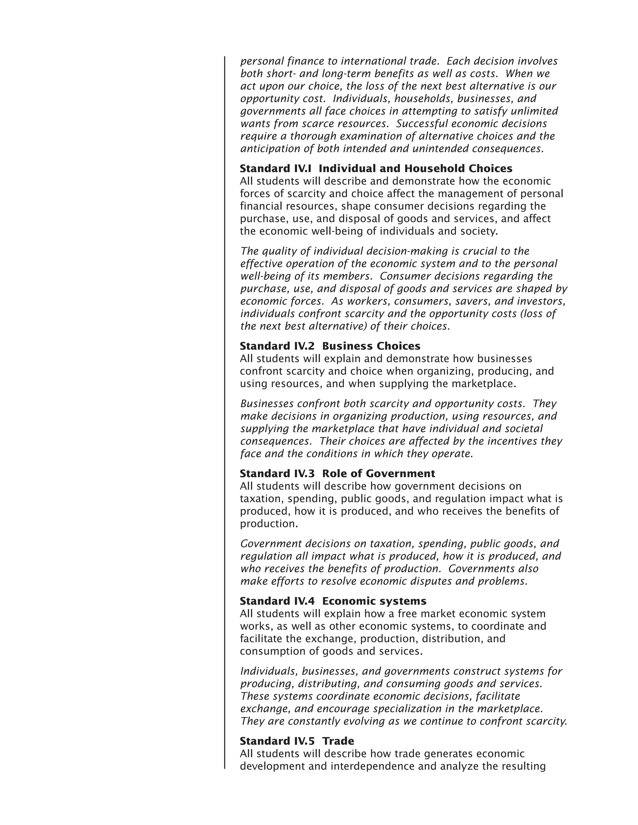 personal finance to international trade. Each decision involves
both short- and long-term benefits as well as costs. When we
act upon our choice, the loss of the next best alternative is our
opportunity cost. Individuals, households, businesses, and
governments all face choices in attempting to satisfy unlimited
wants from scarce resources. Successful economic decisions
require a thorough examination of alternative choices and the
anticipation of both intended and unintended consequences.
Standard IV.I Individual and Household Choices
All students will describe and demonstrate how the economic
forces of scarcity and choice affect the management of personal
financial resources, shape consumer decisions regarding the
purchase, use, and disposal of goods and services, and affect
the economic well-being of individuals and society.
The quality of individual decision-making is crucial to the
effective operation of the economic system and to the personal
well-being of its members. Consumer decisions regarding the
purchase, use, and disposal of goods and services are shaped by
economic forces. As workers, consumers, savers, and investors,
individuals confront scarcity and the opportunity costs (loss of
the next best alternative) of their choices.
Standard IV.2 Business Choices
All students will explain and demonstrate how businesses
confront scarcity and choice when organizing, producing, and
using resources, and when supplying the marketplace.
Businesses confront both scarcity and opportunity costs. They
make decisions in organizing production, using resources, and
supplying the marketplace that have individual and societal
consequences. Their choices are affected by the incentives they
face and the conditions in which they operate.
Standard IV.3 Role of Government
All students will describe how government decisions on
taxation, spending, public goods, and regulation impact what is
produced, how it is produced, and who receives the benefits of
production.
Government decisions on taxation, spending, public goods, and
regulation all impact what is produced, how it is produced, and
who receives the benefits of production. Governments also
make efforts to resolve economic disputes and problems.
Standard IV.4 Economic systems
All students will explain how a free market economic system
works, as well as other economic systems, to coordinate and
facilitate the exchange, production, distribution, and
consumption of goods and services.
Individuals, businesses, and governments construct systems for
producing, distributing, and consuming goods and services.
These systems coordinate economic decisions, facilitate
exchange, and encourage specialization in the marketplace.
They are constantly evolving as we continue to confront scarcity.
Standard IV.5 Trade
All students will describe how trade generates economic
development and interdependence and analyze the resulting
 