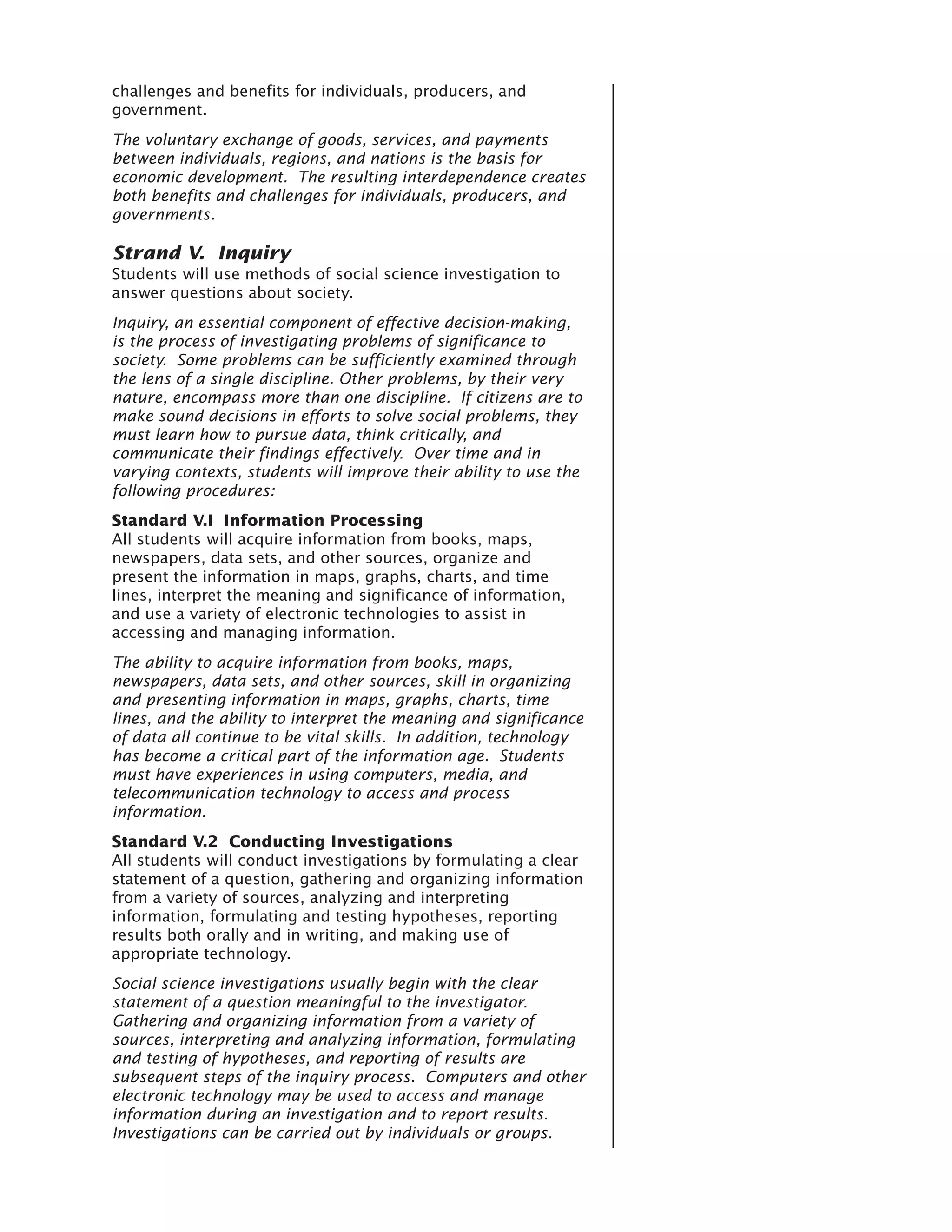 challenges and benefits for individuals, producers, and
government.
The voluntary exchange of goods, services, and payments
between individuals, regions, and nations is the basis for
economic development. The resulting interdependence creates
both benefits and challenges for individuals, producers, and
governments.

Strand V. Inquiry
Students will use methods of social science investigation to
answer questions about society.
Inquiry, an essential component of effective decision-making,
is the process of investigating problems of significance to
society. Some problems can be sufficiently examined through
the lens of a single discipline. Other problems, by their very
nature, encompass more than one discipline. If citizens are to
make sound decisions in efforts to solve social problems, they
must learn how to pursue data, think critically, and
communicate their findings effectively. Over time and in
varying contexts, students will improve their ability to use the
following procedures:
Standard V.I Information Processing
All students will acquire information from books, maps,
newspapers, data sets, and other sources, organize and
present the information in maps, graphs, charts, and time
lines, interpret the meaning and significance of information,
and use a variety of electronic technologies to assist in
accessing and managing information.
The ability to acquire information from books, maps,
newspapers, data sets, and other sources, skill in organizing
and presenting information in maps, graphs, charts, time
lines, and the ability to interpret the meaning and significance
of data all continue to be vital skills. In addition, technology
has become a critical part of the information age. Students
must have experiences in using computers, media, and
telecommunication technology to access and process
information.
Standard V.2 Conducting Investigations
All students will conduct investigations by formulating a clear
statement of a question, gathering and organizing information
from a variety of sources, analyzing and interpreting
information, formulating and testing hypotheses, reporting
results both orally and in writing, and making use of
appropriate technology.
Social science investigations usually begin with the clear
statement of a question meaningful to the investigator.
Gathering and organizing information from a variety of
sources, interpreting and analyzing information, formulating
and testing of hypotheses, and reporting of results are
subsequent steps of the inquiry process. Computers and other
electronic technology may be used to access and manage
information during an investigation and to report results.
Investigations can be carried out by individuals or groups.
 