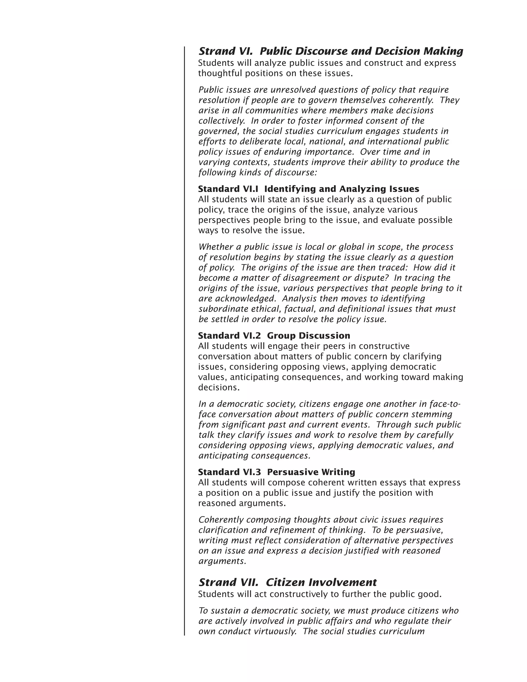 Strand VI. Public Discourse and Decision Making
Students will analyze public issues and construct and express
thoughtful positions on these issues.
Public issues are unresolved questions of policy that require
resolution if people are to govern themselves coherently. They
arise in all communities where members make decisions
collectively. In order to foster informed consent of the
governed, the social studies curriculum engages students in
efforts to deliberate local, national, and international public
policy issues of enduring importance. Over time and in
varying contexts, students improve their ability to produce the
following kinds of discourse:
Standard VI.I Identifying and Analyzing Issues
All students will state an issue clearly as a question of public
policy, trace the origins of the issue, analyze various
perspectives people bring to the issue, and evaluate possible
ways to resolve the issue.
Whether a public issue is local or global in scope, the process
of resolution begins by stating the issue clearly as a question
of policy. The origins of the issue are then traced: How did it
become a matter of disagreement or dispute? In tracing the
origins of the issue, various perspectives that people bring to it
are acknowledged. Analysis then moves to identifying
subordinate ethical, factual, and definitional issues that must
be settled in order to resolve the policy issue.
Standard VI.2 Group Discussion
All students will engage their peers in constructive
conversation about matters of public concern by clarifying
issues, considering opposing views, applying democratic
values, anticipating consequences, and working toward making
decisions.
In a democratic society, citizens engage one another in face-to-
face conversation about matters of public concern stemming
from significant past and current events. Through such public
talk they clarify issues and work to resolve them by carefully
considering opposing views, applying democratic values, and
anticipating consequences.
Standard VI.3 Persuasive Writing
All students will compose coherent written essays that express
a position on a public issue and justify the position with
reasoned arguments.
Coherently composing thoughts about civic issues requires
clarification and refinement of thinking. To be persuasive,
writing must reflect consideration of alternative perspectives
on an issue and express a decision justified with reasoned
arguments.

Strand VII. Citizen Involvement
Students will act constructively to further the public good.
To sustain a democratic society, we must produce citizens who
are actively involved in public affairs and who regulate their
own conduct virtuously. The social studies curriculum
 