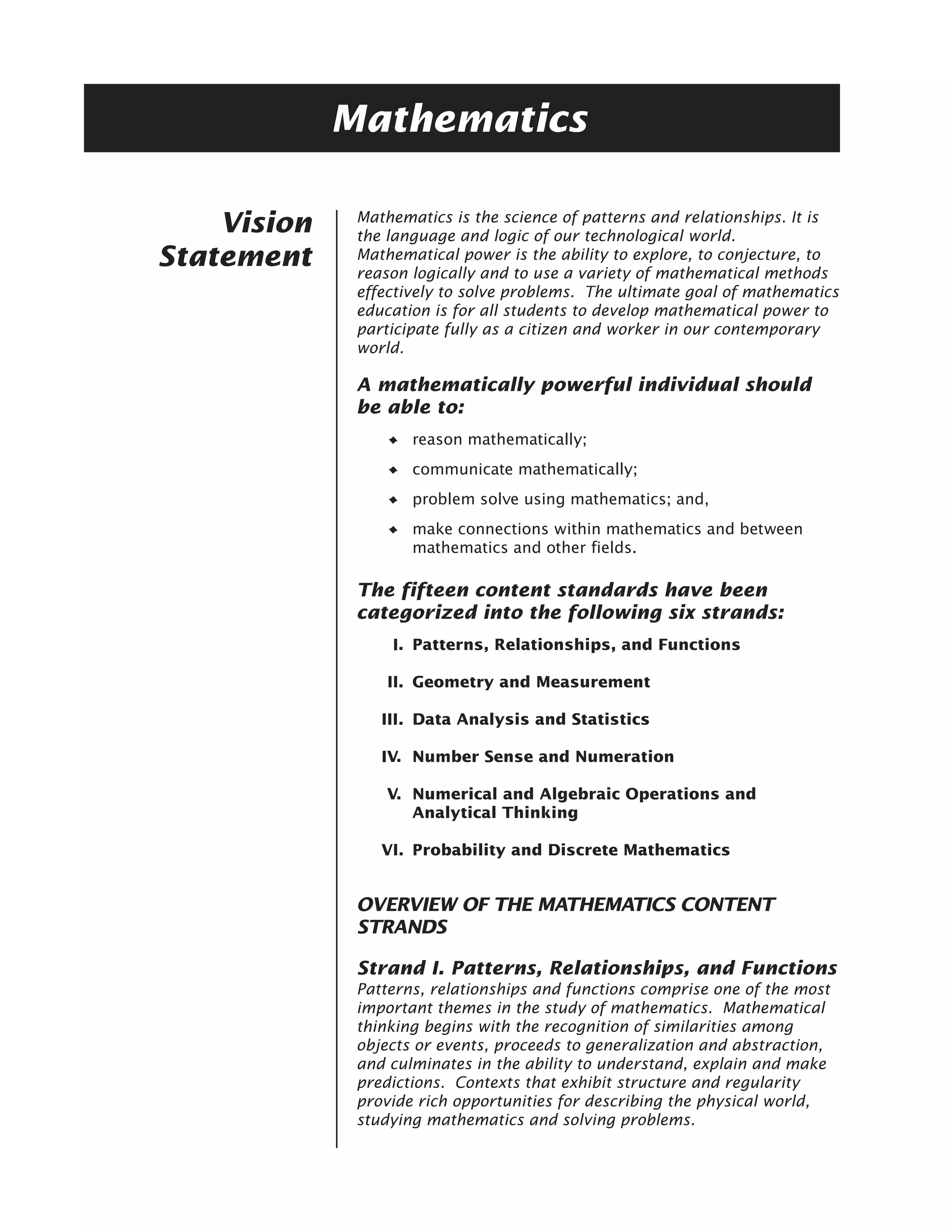 Mathematics

              Mathematics is the science of patterns and relationships. It is
    Vision    the language and logic of our technological world.
Statement     Mathematical power is the ability to explore, to conjecture, to
              reason logically and to use a variety of mathematical methods
              effectively to solve problems. The ultimate goal of mathematics
              education is for all students to develop mathematical power to
              participate fully as a citizen and worker in our contemporary
              world.

              A mathematically powerful individual should
              be able to:
                     reason mathematically;
                     communicate mathematically;
                     problem solve using mathematics; and,
                     make connections within mathematics and between
                     mathematics and other fields.

              The fifteen content standards have been
              categorized into the following six strands:
                  I. Patterns, Relationships, and Functions

                  II. Geometry and Measurement

                 III. Data Analysis and Statistics

                 IV. Number Sense and Numeration

                  V. Numerical and Algebraic Operations and
                     Analytical Thinking

                 VI. Probability and Discrete Mathematics


              OVERVIEW OF THE MATHEMATICS CONTENT
              STRANDS

              Strand I. Patterns, Relationships, and Functions
              Patterns, relationships and functions comprise one of the most
              important themes in the study of mathematics. Mathematical
              thinking begins with the recognition of similarities among
              objects or events, proceeds to generalization and abstraction,
              and culminates in the ability to understand, explain and make
              predictions. Contexts that exhibit structure and regularity
              provide rich opportunities for describing the physical world,
              studying mathematics and solving problems.
 