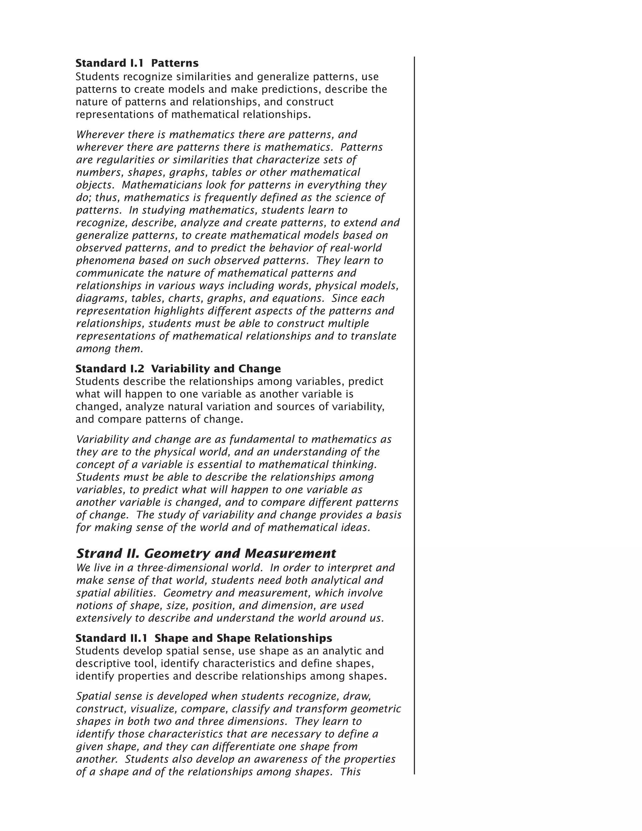 Standard I.1 Patterns
Students recognize similarities and generalize patterns, use
patterns to create models and make predictions, describe the
nature of patterns and relationships, and construct
representations of mathematical relationships.
Wherever there is mathematics there are patterns, and
wherever there are patterns there is mathematics. Patterns
are regularities or similarities that characterize sets of
numbers, shapes, graphs, tables or other mathematical
objects. Mathematicians look for patterns in everything they
do; thus, mathematics is frequently defined as the science of
patterns. In studying mathematics, students learn to
recognize, describe, analyze and create patterns, to extend and
generalize patterns, to create mathematical models based on
observed patterns, and to predict the behavior of real-world
phenomena based on such observed patterns. They learn to
communicate the nature of mathematical patterns and
relationships in various ways including words, physical models,
diagrams, tables, charts, graphs, and equations. Since each
representation highlights different aspects of the patterns and
relationships, students must be able to construct multiple
representations of mathematical relationships and to translate
among them.
Standard I.2 Variability and Change
Students describe the relationships among variables, predict
what will happen to one variable as another variable is
changed, analyze natural variation and sources of variability,
and compare patterns of change.
Variability and change are as fundamental to mathematics as
they are to the physical world, and an understanding of the
concept of a variable is essential to mathematical thinking.
Students must be able to describe the relationships among
variables, to predict what will happen to one variable as
another variable is changed, and to compare different patterns
of change. The study of variability and change provides a basis
for making sense of the world and of mathematical ideas.

Strand II. Geometry and Measurement
We live in a three-dimensional world. In order to interpret and
make sense of that world, students need both analytical and
spatial abilities. Geometry and measurement, which involve
notions of shape, size, position, and dimension, are used
extensively to describe and understand the world around us.
Standard II.1 Shape and Shape Relationships
Students develop spatial sense, use shape as an analytic and
descriptive tool, identify characteristics and define shapes,
identify properties and describe relationships among shapes.
Spatial sense is developed when students recognize, draw,
construct, visualize, compare, classify and transform geometric
shapes in both two and three dimensions. They learn to
identify those characteristics that are necessary to define a
given shape, and they can differentiate one shape from
another. Students also develop an awareness of the properties
of a shape and of the relationships among shapes. This
 