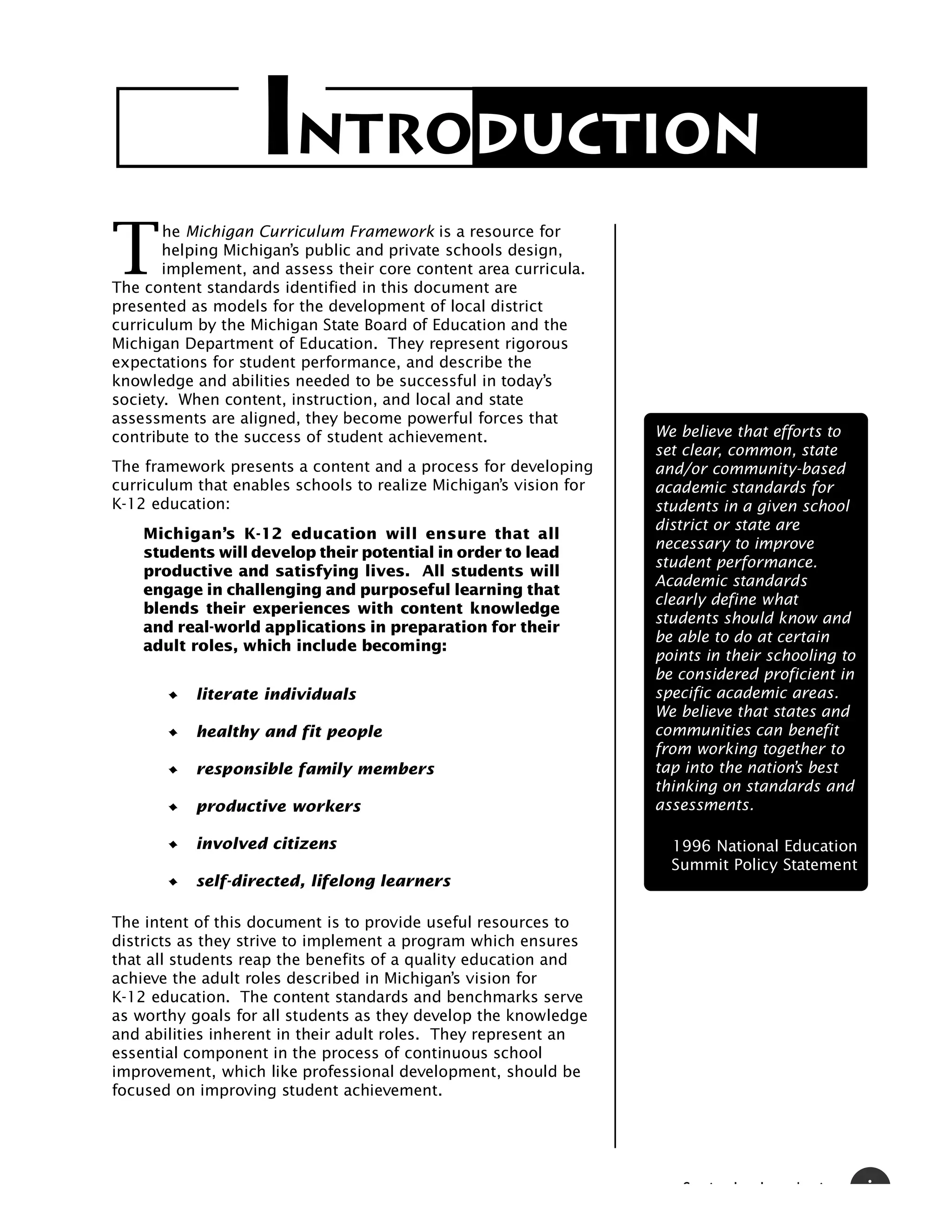 INTRODUCTION
T
       he Michigan Curriculum Framework is a resource for
       helping Michigan’s public and private schools design,
       implement, and assess their core content area curricula.
The content standards identified in this document are
presented as models for the development of local district
curriculum by the Michigan State Board of Education and the
Michigan Department of Education. They represent rigorous
expectations for student performance, and describe the
knowledge and abilities needed to be successful in today’s
society. When content, instruction, and local and state
assessments are aligned, they become powerful forces that
contribute to the success of student achievement.                  We believe that efforts to
                                                                   set clear, common, state
The framework presents a content and a process for developing      and/or community-based
curriculum that enables schools to realize Michigan’s vision for   academic standards for
K-12 education:                                                    students in a given school
                                                                   district or state are
    Michigan’s K-12 education will ensure that all
                                                                   necessary to improve
    students will develop their potential in order to lead
                                                                   student performance.
    productive and satisfying lives. All students will
                                                                   Academic standards
    engage in challenging and purposeful learning that
                                                                   clearly define what
    blends their experiences with content knowledge
                                                                   students should know and
    and real-world applications in preparation for their
                                                                   be able to do at certain
    adult roles, which include becoming:
                                                                   points in their schooling to
                                                                   be considered proficient in
           literate individuals                                    specific academic areas.
                                                                   We believe that states and
           healthy and fit people                                  communities can benefit
                                                                   from working together to
           responsible family members                              tap into the nation’s best
                                                                   thinking on standards and
           productive workers                                      assessments.

           involved citizens                                         1996 National Education
                                                                     Summit Policy Statement
           self-directed, lifelong learners

The intent of this document is to provide useful resources to
districts as they strive to implement a program which ensures
that all students reap the benefits of a quality education and
achieve the adult roles described in Michigan’s vision for
K-12 education. The content standards and benchmarks serve
as worthy goals for all students as they develop the knowledge
and abilities inherent in their adult roles. They represent an
essential component in the process of continuous school
improvement, which like professional development, should be
focused on improving student achievement.




                                                                      S   i   I   I   d   i       i
 
