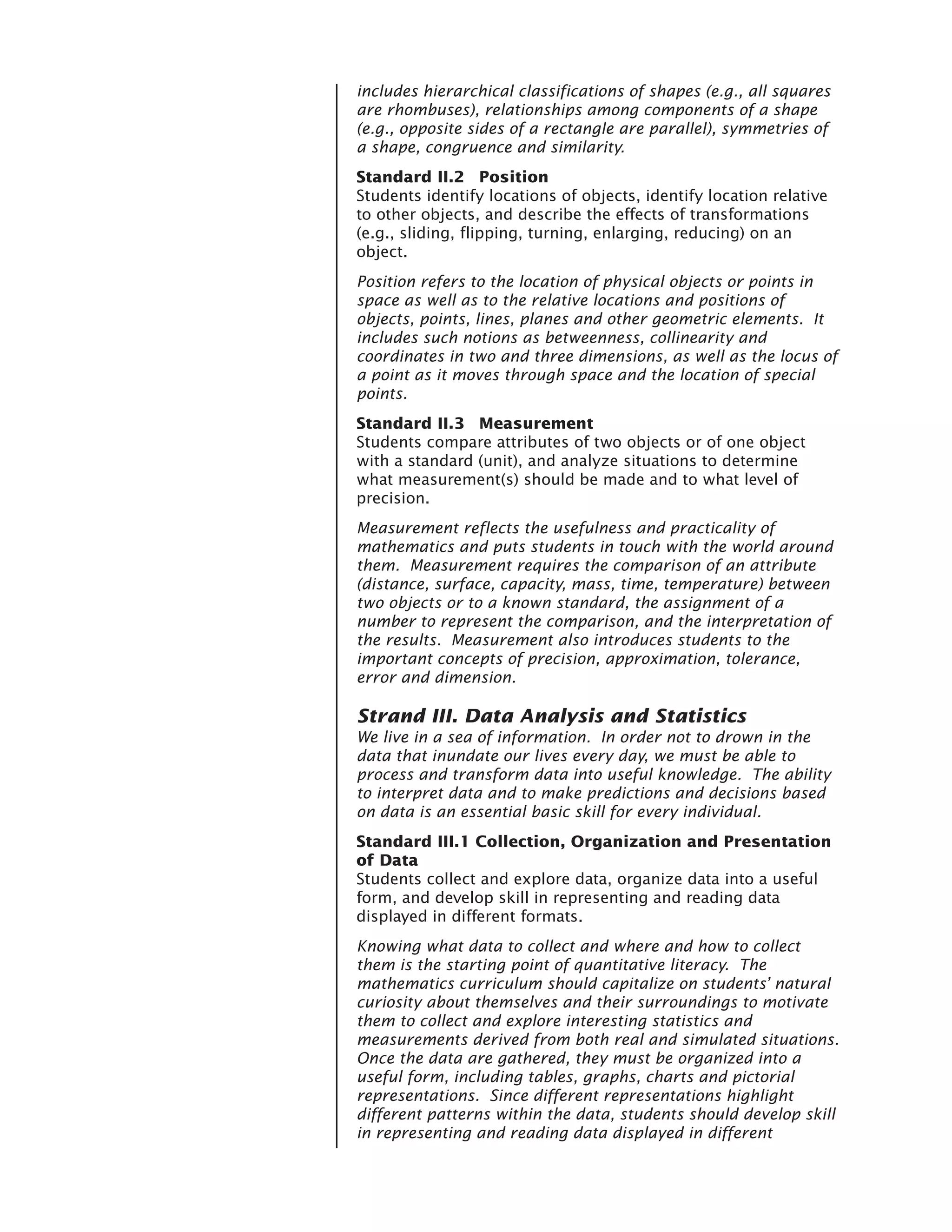 includes hierarchical classifications of shapes (e.g., all squares
are rhombuses), relationships among components of a shape
(e.g., opposite sides of a rectangle are parallel), symmetries of
a shape, congruence and similarity.
Standard II.2 Position
Students identify locations of objects, identify location relative
to other objects, and describe the effects of transformations
(e.g., sliding, flipping, turning, enlarging, reducing) on an
object.
Position refers to the location of physical objects or points in
space as well as to the relative locations and positions of
objects, points, lines, planes and other geometric elements. It
includes such notions as betweenness, collinearity and
coordinates in two and three dimensions, as well as the locus of
a point as it moves through space and the location of special
points.
Standard II.3 Measurement
Students compare attributes of two objects or of one object
with a standard (unit), and analyze situations to determine
what measurement(s) should be made and to what level of
precision.
Measurement reflects the usefulness and practicality of
mathematics and puts students in touch with the world around
them. Measurement requires the comparison of an attribute
(distance, surface, capacity, mass, time, temperature) between
two objects or to a known standard, the assignment of a
number to represent the comparison, and the interpretation of
the results. Measurement also introduces students to the
important concepts of precision, approximation, tolerance,
error and dimension.

Strand III. Data Analysis and Statistics
We live in a sea of information. In order not to drown in the
data that inundate our lives every day, we must be able to
process and transform data into useful knowledge. The ability
to interpret data and to make predictions and decisions based
on data is an essential basic skill for every individual.
Standard III.1 Collection, Organization and Presentation
of Data
Students collect and explore data, organize data into a useful
form, and develop skill in representing and reading data
displayed in different formats.
Knowing what data to collect and where and how to collect
them is the starting point of quantitative literacy. The
mathematics curriculum should capitalize on students’ natural
curiosity about themselves and their surroundings to motivate
them to collect and explore interesting statistics and
measurements derived from both real and simulated situations.
Once the data are gathered, they must be organized into a
useful form, including tables, graphs, charts and pictorial
representations. Since different representations highlight
different patterns within the data, students should develop skill
in representing and reading data displayed in different
 