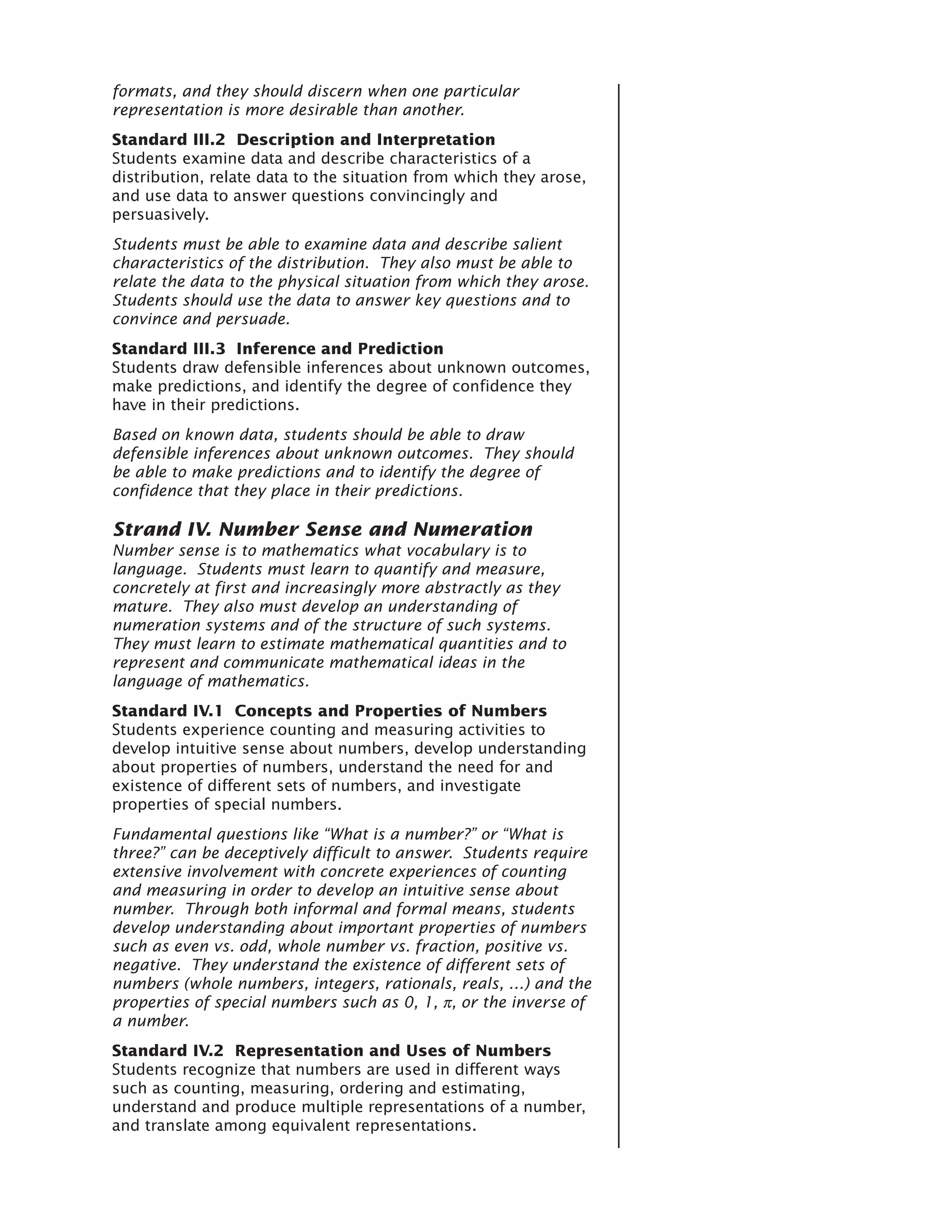 formats, and they should discern when one particular
representation is more desirable than another.
Standard III.2 Description and Interpretation
Students examine data and describe characteristics of a
distribution, relate data to the situation from which they arose,
and use data to answer questions convincingly and
persuasively.
Students must be able to examine data and describe salient
characteristics of the distribution. They also must be able to
relate the data to the physical situation from which they arose.
Students should use the data to answer key questions and to
convince and persuade.
Standard III.3 Inference and Prediction
Students draw defensible inferences about unknown outcomes,
make predictions, and identify the degree of confidence they
have in their predictions.
Based on known data, students should be able to draw
defensible inferences about unknown outcomes. They should
be able to make predictions and to identify the degree of
confidence that they place in their predictions.

Strand IV. Number Sense and Numeration
Number sense is to mathematics what vocabulary is to
language. Students must learn to quantify and measure,
concretely at first and increasingly more abstractly as they
mature. They also must develop an understanding of
numeration systems and of the structure of such systems.
They must learn to estimate mathematical quantities and to
represent and communicate mathematical ideas in the
language of mathematics.
Standard IV.1 Concepts and Properties of Numbers
Students experience counting and measuring activities to
develop intuitive sense about numbers, develop understanding
about properties of numbers, understand the need for and
existence of different sets of numbers, and investigate
properties of special numbers.
Fundamental questions like “What is a number?” or “What is
three?” can be deceptively difficult to answer. Students require
extensive involvement with concrete experiences of counting
and measuring in order to develop an intuitive sense about
number. Through both informal and formal means, students
develop understanding about important properties of numbers
such as even vs. odd, whole number vs. fraction, positive vs.
negative. They understand the existence of different sets of
numbers (whole numbers, integers, rationals, reals, …) and the
properties of special numbers such as 0, 1, π, or the inverse of
a number.
Standard IV.2 Representation and Uses of Numbers
Students recognize that numbers are used in different ways
such as counting, measuring, ordering and estimating,
understand and produce multiple representations of a number,
and translate among equivalent representations.
 