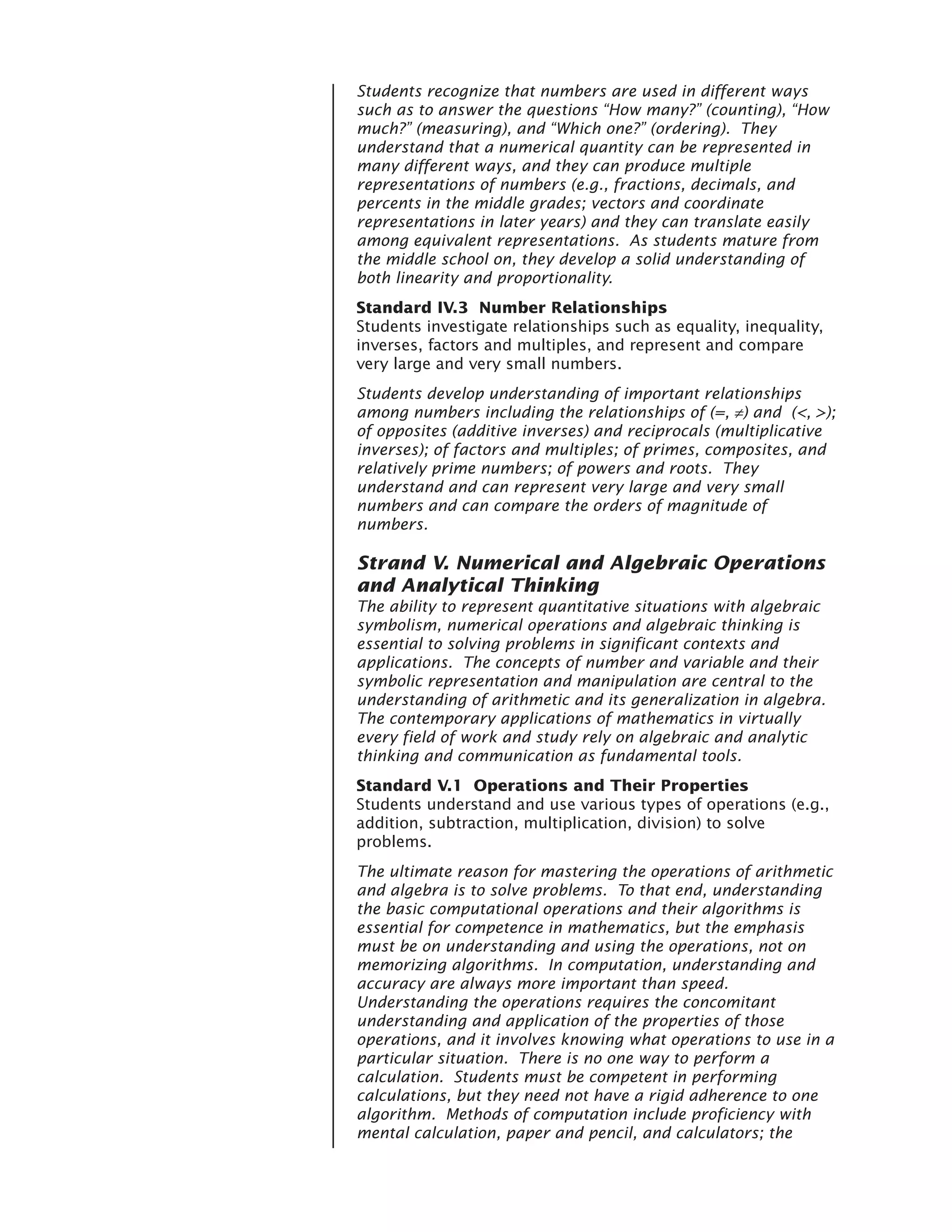 Students recognize that numbers are used in different ways
such as to answer the questions “How many?” (counting), “How
much?” (measuring), and “Which one?” (ordering). They
understand that a numerical quantity can be represented in
many different ways, and they can produce multiple
representations of numbers (e.g., fractions, decimals, and
percents in the middle grades; vectors and coordinate
representations in later years) and they can translate easily
among equivalent representations. As students mature from
the middle school on, they develop a solid understanding of
both linearity and proportionality.
Standard IV.3 Number Relationships
Students investigate relationships such as equality, inequality,
inverses, factors and multiples, and represent and compare
very large and very small numbers.
Students develop understanding of important relationships
among numbers including the relationships of (=, ≠) and (<, >);
of opposites (additive inverses) and reciprocals (multiplicative
inverses); of factors and multiples; of primes, composites, and
relatively prime numbers; of powers and roots. They
understand and can represent very large and very small
numbers and can compare the orders of magnitude of
numbers.

Strand V. Numerical and Algebraic Operations
and Analytical Thinking
The ability to represent quantitative situations with algebraic
symbolism, numerical operations and algebraic thinking is
essential to solving problems in significant contexts and
applications. The concepts of number and variable and their
symbolic representation and manipulation are central to the
understanding of arithmetic and its generalization in algebra.
The contemporary applications of mathematics in virtually
every field of work and study rely on algebraic and analytic
thinking and communication as fundamental tools.
Standard V.1 Operations and Their Properties
Students understand and use various types of operations (e.g.,
addition, subtraction, multiplication, division) to solve
problems.
The ultimate reason for mastering the operations of arithmetic
and algebra is to solve problems. To that end, understanding
the basic computational operations and their algorithms is
essential for competence in mathematics, but the emphasis
must be on understanding and using the operations, not on
memorizing algorithms. In computation, understanding and
accuracy are always more important than speed.
Understanding the operations requires the concomitant
understanding and application of the properties of those
operations, and it involves knowing what operations to use in a
particular situation. There is no one way to perform a
calculation. Students must be competent in performing
calculations, but they need not have a rigid adherence to one
algorithm. Methods of computation include proficiency with
mental calculation, paper and pencil, and calculators; the
 
