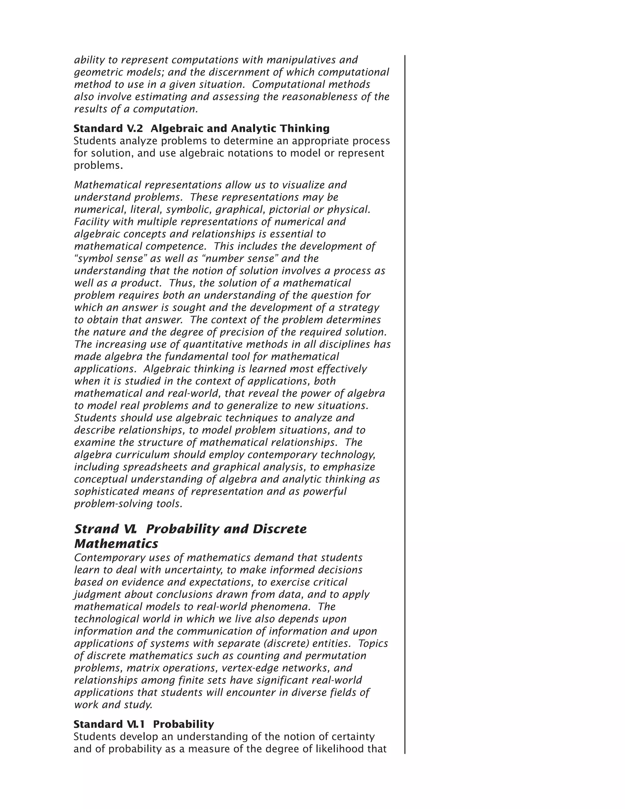 ability to represent computations with manipulatives and
geometric models; and the discernment of which computational
method to use in a given situation. Computational methods
also involve estimating and assessing the reasonableness of the
results of a computation.
Standard V.2 Algebraic and Analytic Thinking
Students analyze problems to determine an appropriate process
for solution, and use algebraic notations to model or represent
problems.
Mathematical representations allow us to visualize and
understand problems. These representations may be
numerical, literal, symbolic, graphical, pictorial or physical.
Facility with multiple representations of numerical and
algebraic concepts and relationships is essential to
mathematical competence. This includes the development of
“symbol sense” as well as “number sense” and the
understanding that the notion of solution involves a process as
well as a product. Thus, the solution of a mathematical
problem requires both an understanding of the question for
which an answer is sought and the development of a strategy
to obtain that answer. The context of the problem determines
the nature and the degree of precision of the required solution.
The increasing use of quantitative methods in all disciplines has
made algebra the fundamental tool for mathematical
applications. Algebraic thinking is learned most effectively
when it is studied in the context of applications, both
mathematical and real-world, that reveal the power of algebra
to model real problems and to generalize to new situations.
Students should use algebraic techniques to analyze and
describe relationships, to model problem situations, and to
examine the structure of mathematical relationships. The
algebra curriculum should employ contemporary technology,
including spreadsheets and graphical analysis, to emphasize
conceptual understanding of algebra and analytic thinking as
sophisticated means of representation and as powerful
problem-solving tools.

Strand VI. Probability and Discrete
Mathematics
Contemporary uses of mathematics demand that students
learn to deal with uncertainty, to make informed decisions
based on evidence and expectations, to exercise critical
judgment about conclusions drawn from data, and to apply
mathematical models to real-world phenomena. The
technological world in which we live also depends upon
information and the communication of information and upon
applications of systems with separate (discrete) entities. Topics
of discrete mathematics such as counting and permutation
problems, matrix operations, vertex-edge networks, and
relationships among finite sets have significant real-world
applications that students will encounter in diverse fields of
work and study.
Standard VI.1 Probability
Students develop an understanding of the notion of certainty
and of probability as a measure of the degree of likelihood that
 
