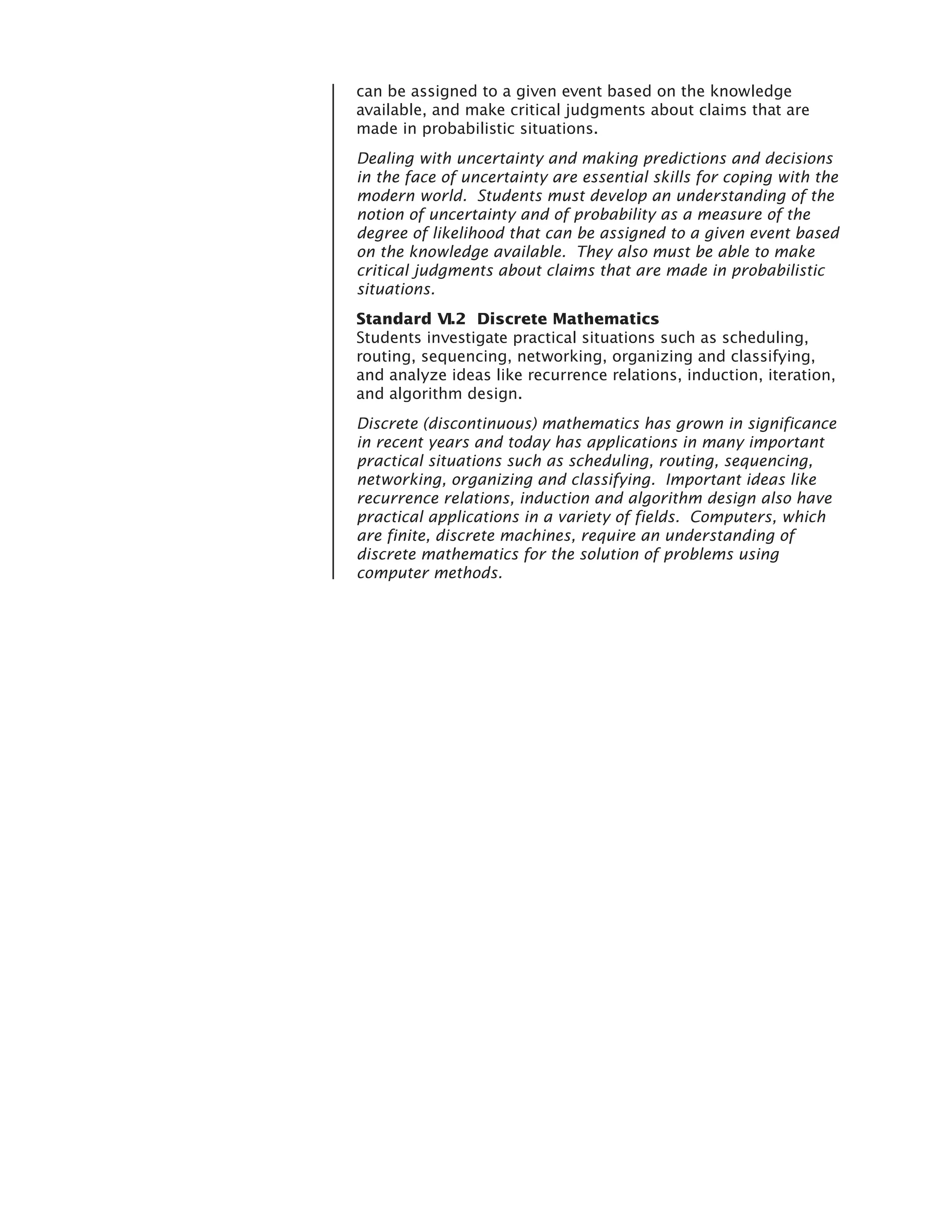 can be assigned to a given event based on the knowledge
available, and make critical judgments about claims that are
made in probabilistic situations.
Dealing with uncertainty and making predictions and decisions
in the face of uncertainty are essential skills for coping with the
modern world. Students must develop an understanding of the
notion of uncertainty and of probability as a measure of the
degree of likelihood that can be assigned to a given event based
on the knowledge available. They also must be able to make
critical judgments about claims that are made in probabilistic
situations.
Standard VI.2 Discrete Mathematics
Students investigate practical situations such as scheduling,
routing, sequencing, networking, organizing and classifying,
and analyze ideas like recurrence relations, induction, iteration,
and algorithm design.
Discrete (discontinuous) mathematics has grown in significance
in recent years and today has applications in many important
practical situations such as scheduling, routing, sequencing,
networking, organizing and classifying. Important ideas like
recurrence relations, induction and algorithm design also have
practical applications in a variety of fields. Computers, which
are finite, discrete machines, require an understanding of
discrete mathematics for the solution of problems using
computer methods.
 