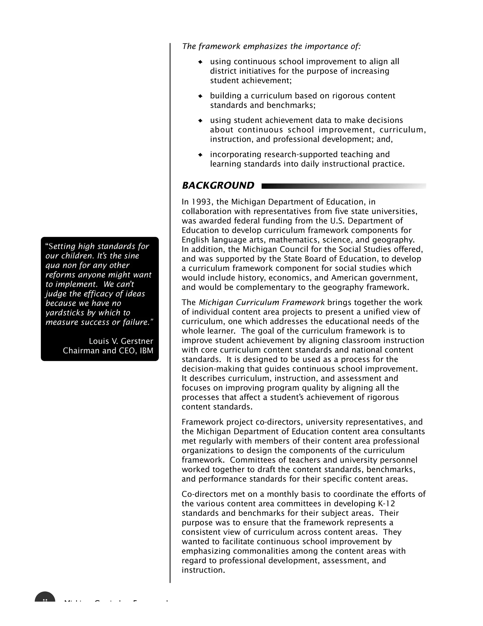 The framework emphasizes the importance of:
                                          using continuous school improvement to align all
                                          district initiatives for the purpose of increasing
                                          student achievement;
                                          building a curriculum based on rigorous content
                                          standards and benchmarks;
                                          using student achievement data to make decisions
                                          about continuous school improvement, curriculum,
                                          instruction, and professional development; and,
                                          incorporating research-supported teaching and
                                          learning standards into daily instructional practice.

                                   BACKGROUND
                                   In 1993, the Michigan Department of Education, in
                                   collaboration with representatives from five state universities,
                                   was awarded federal funding from the U.S. Department of
                                   Education to develop curriculum framework components for
                                   English language arts, mathematics, science, and geography.
ÒSetting high standards for        In addition, the Michigan Council for the Social Studies offered,
our children. It’s the sine        and was supported by the State Board of Education, to develop
qua non for any other              a curriculum framework component for social studies which
reforms anyone might want          would include history, economics, and American government,
to implement. We can’t             and would be complementary to the geography framework.
judge the efficacy of ideas
because we have no                 The Michigan Curriculum Framework brings together the work
yardsticks by which to             of individual content area projects to present a unified view of
measure success or failure.”       curriculum, one which addresses the educational needs of the
                                   whole learner. The goal of the curriculum framework is to
           Louis V. Gerstner       improve student achievement by aligning classroom instruction
     Chairman and CEO, IBM         with core curriculum content standards and national content
                                   standards. It is designed to be used as a process for the
                                   decision-making that guides continuous school improvement.
                                   It describes curriculum, instruction, and assessment and
                                   focuses on improving program quality by aligning all the
                                   processes that affect a student’s achievement of rigorous
                                   content standards.
                                   Framework project co-directors, university representatives, and
                                   the Michigan Department of Education content area consultants
                                   met regularly with members of their content area professional
                                   organizations to design the components of the curriculum
                                   framework. Committees of teachers and university personnel
                                   worked together to draft the content standards, benchmarks,
                                   and performance standards for their specific content areas.
                                   Co-directors met on a monthly basis to coordinate the efforts of
                                   the various content area committees in developing K-12
                                   standards and benchmarks for their subject areas. Their
                                   purpose was to ensure that the framework represents a
                                   consistent view of curriculum across content areas. They
                                   wanted to facilitate continuous school improvement by
                                   emphasizing commonalities among the content areas with
                                   regard to professional development, assessment, and
                                   instruction.



ii   Mi hi   C   i l   F       k
 