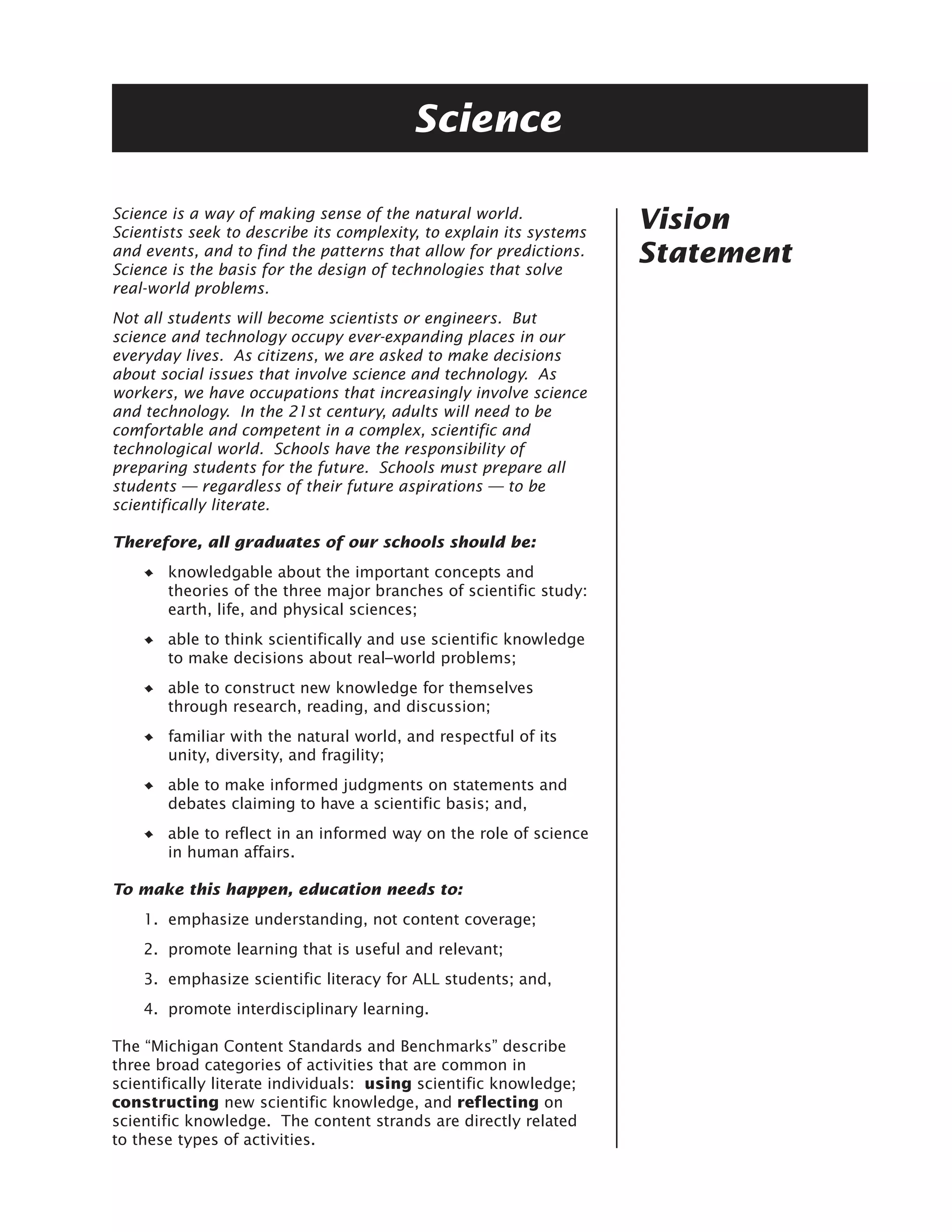 Science

Science is a way of making sense of the natural world.
Scientists seek to describe its complexity, to explain its systems
                                                                     Vision
and events, and to find the patterns that allow for predictions.
Science is the basis for the design of technologies that solve
                                                                     Statement
real-world problems.
Not all students will become scientists or engineers. But
science and technology occupy ever-expanding places in our
everyday lives. As citizens, we are asked to make decisions
about social issues that involve science and technology. As
workers, we have occupations that increasingly involve science
and technology. In the 21st century, adults will need to be
comfortable and competent in a complex, scientific and
technological world. Schools have the responsibility of
preparing students for the future. Schools must prepare all
students — regardless of their future aspirations — to be
scientifically literate.

Therefore, all graduates of our schools should be:
       knowledgable about the important concepts and
       theories of the three major branches of scientific study:
       earth, life, and physical sciences;
       able to think scientifically and use scientific knowledge
       to make decisions about real–world problems;
       able to construct new knowledge for themselves
       through research, reading, and discussion;
       familiar with the natural world, and respectful of its
       unity, diversity, and fragility;
       able to make informed judgments on statements and
       debates claiming to have a scientific basis; and,
       able to reflect in an informed way on the role of science
       in human affairs.

To make this happen, education needs to:
    1. emphasize understanding, not content coverage;
    2. promote learning that is useful and relevant;
    3. emphasize scientific literacy for ALL students; and,
    4. promote interdisciplinary learning.

The “Michigan Content Standards and Benchmarks” describe
three broad categories of activities that are common in
scientifically literate individuals: using scientific knowledge;
constructing new scientific knowledge, and reflecting on
scientific knowledge. The content strands are directly related
to these types of activities.
 