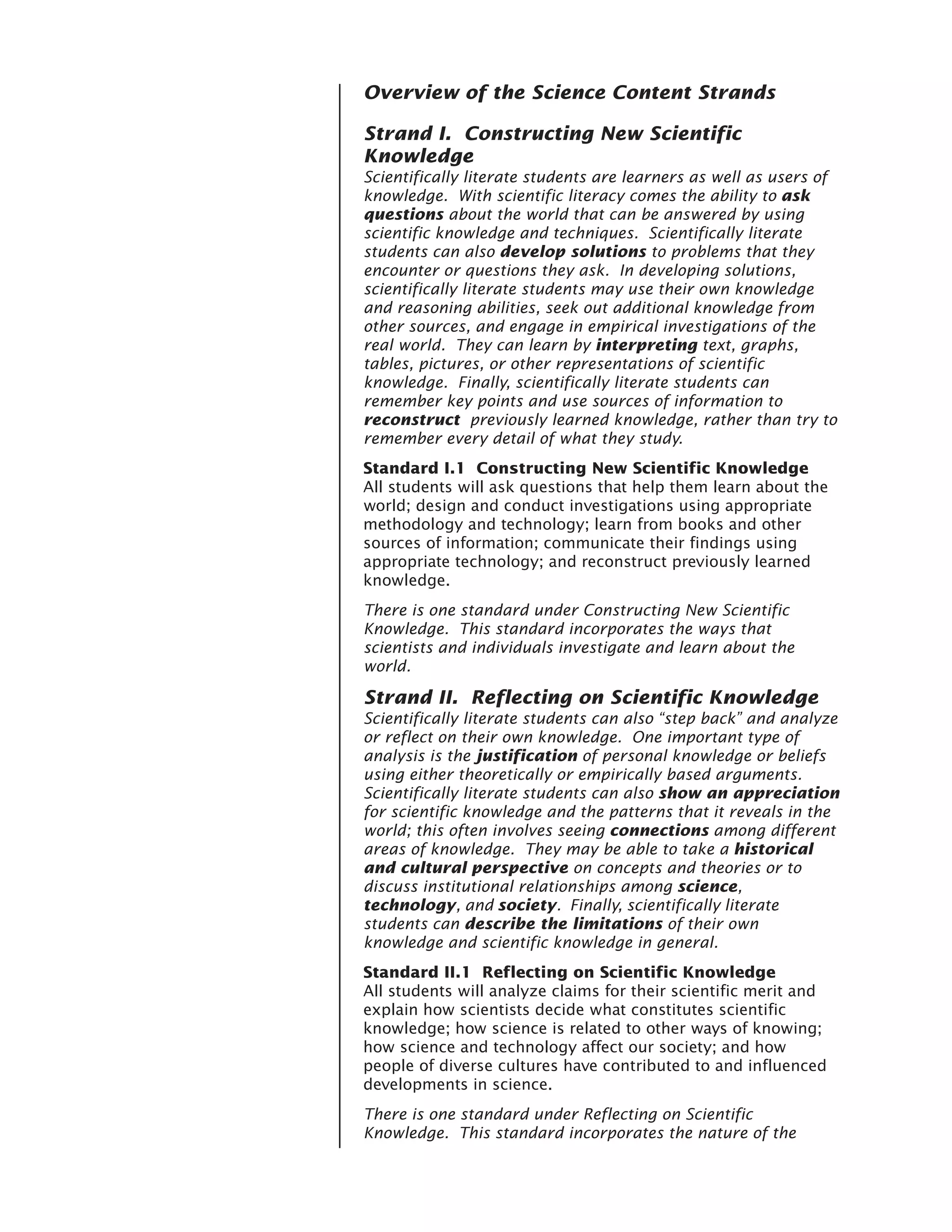 Overview of the Science Content Strands

Strand I. Constructing New Scientific
Knowledge
Scientifically literate students are learners as well as users of
knowledge. With scientific literacy comes the ability to ask
questions about the world that can be answered by using
scientific knowledge and techniques. Scientifically literate
students can also develop solutions to problems that they
encounter or questions they ask. In developing solutions,
scientifically literate students may use their own knowledge
and reasoning abilities, seek out additional knowledge from
other sources, and engage in empirical investigations of the
real world. They can learn by interpreting text, graphs,
tables, pictures, or other representations of scientific
knowledge. Finally, scientifically literate students can
remember key points and use sources of information to
reconstruct previously learned knowledge, rather than try to
remember every detail of what they study.
Standard I.1 Constructing New Scientific Knowledge
All students will ask questions that help them learn about the
world; design and conduct investigations using appropriate
methodology and technology; learn from books and other
sources of information; communicate their findings using
appropriate technology; and reconstruct previously learned
knowledge.
There is one standard under Constructing New Scientific
Knowledge. This standard incorporates the ways that
scientists and individuals investigate and learn about the
world.

Strand II. Reflecting on Scientific Knowledge
Scientifically literate students can also “step back” and analyze
or reflect on their own knowledge. One important type of
analysis is the justification of personal knowledge or beliefs
using either theoretically or empirically based arguments.
Scientifically literate students can also show an appreciation
for scientific knowledge and the patterns that it reveals in the
world; this often involves seeing connections among different
areas of knowledge. They may be able to take a historical
and cultural perspective on concepts and theories or to
discuss institutional relationships among science,
technology, and society. Finally, scientifically literate
students can describe the limitations of their own
knowledge and scientific knowledge in general.
Standard II.1 Reflecting on Scientific Knowledge
All students will analyze claims for their scientific merit and
explain how scientists decide what constitutes scientific
knowledge; how science is related to other ways of knowing;
how science and technology affect our society; and how
people of diverse cultures have contributed to and influenced
developments in science.
There is one standard under Reflecting on Scientific
Knowledge. This standard incorporates the nature of the
 