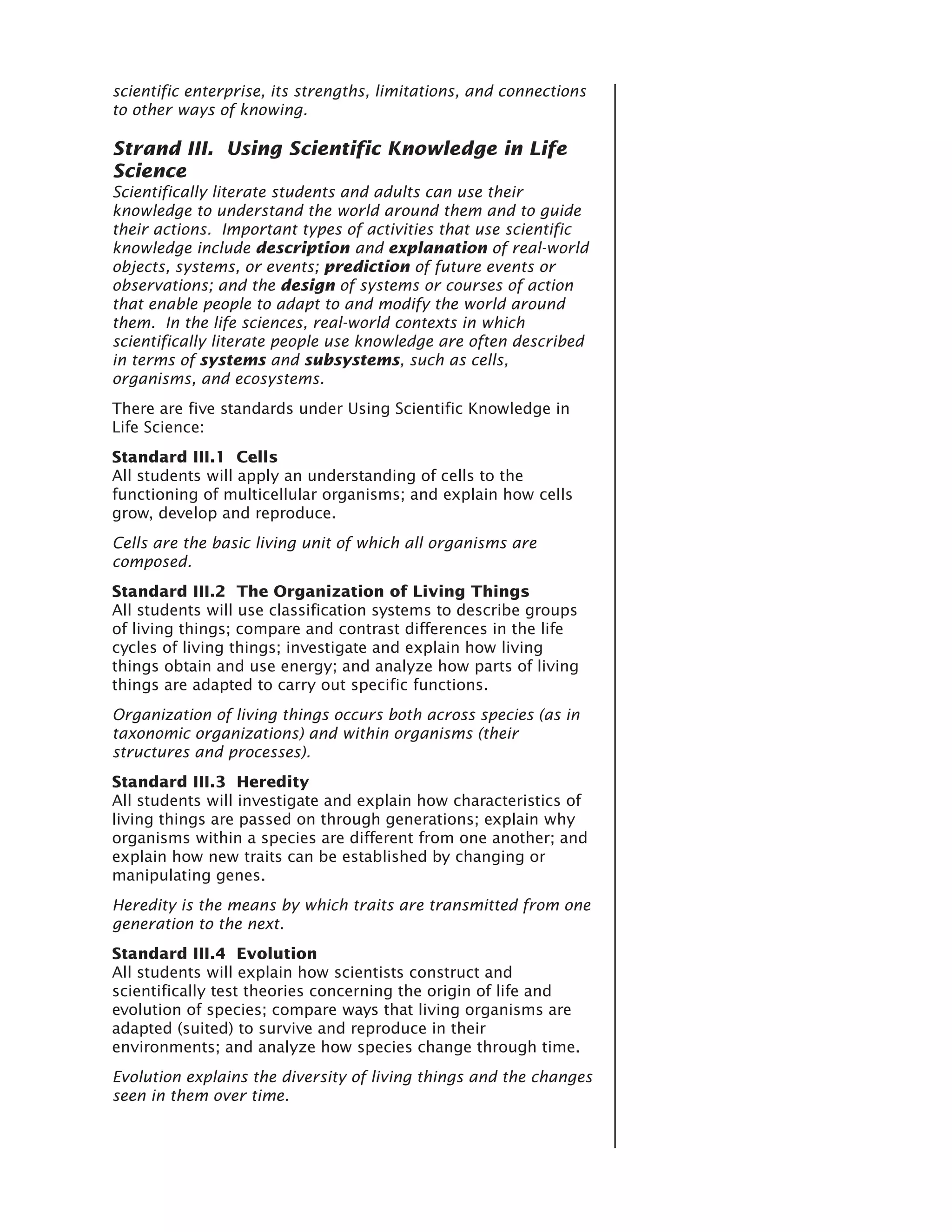 scientific enterprise, its strengths, limitations, and connections
to other ways of knowing.

Strand III. Using Scientific Knowledge in Life
Science
Scientifically literate students and adults can use their
knowledge to understand the world around them and to guide
their actions. Important types of activities that use scientific
knowledge include description and explanation of real-world
objects, systems, or events; prediction of future events or
observations; and the design of systems or courses of action
that enable people to adapt to and modify the world around
them. In the life sciences, real-world contexts in which
scientifically literate people use knowledge are often described
in terms of systems and subsystems, such as cells,
organisms, and ecosystems.
There are five standards under Using Scientific Knowledge in
Life Science:
Standard III.1 Cells
All students will apply an understanding of cells to the
functioning of multicellular organisms; and explain how cells
grow, develop and reproduce.
Cells are the basic living unit of which all organisms are
composed.
Standard III.2 The Organization of Living Things
All students will use classification systems to describe groups
of living things; compare and contrast differences in the life
cycles of living things; investigate and explain how living
things obtain and use energy; and analyze how parts of living
things are adapted to carry out specific functions.
Organization of living things occurs both across species (as in
taxonomic organizations) and within organisms (their
structures and processes).
Standard III.3 Heredity
All students will investigate and explain how characteristics of
living things are passed on through generations; explain why
organisms within a species are different from one another; and
explain how new traits can be established by changing or
manipulating genes.
Heredity is the means by which traits are transmitted from one
generation to the next.
Standard III.4 Evolution
All students will explain how scientists construct and
scientifically test theories concerning the origin of life and
evolution of species; compare ways that living organisms are
adapted (suited) to survive and reproduce in their
environments; and analyze how species change through time.
Evolution explains the diversity of living things and the changes
seen in them over time.
 