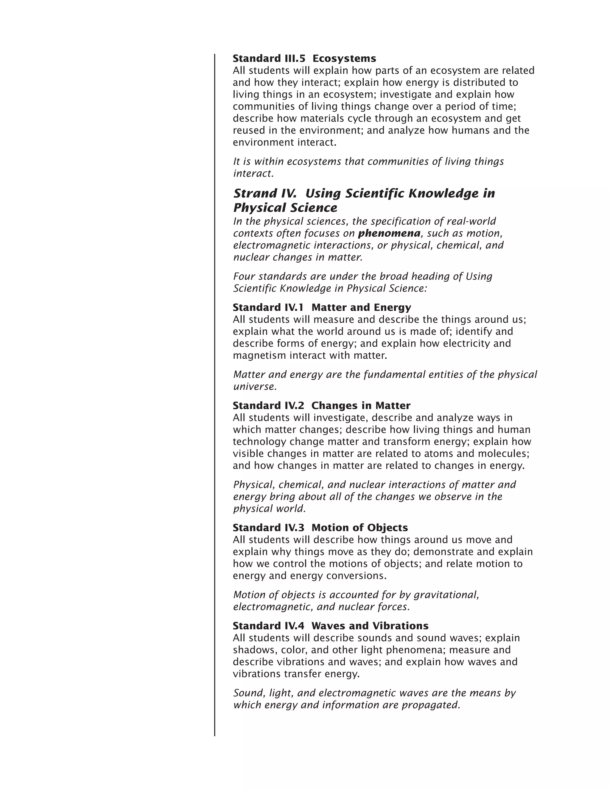 Standard III.5 Ecosystems
All students will explain how parts of an ecosystem are related
and how they interact; explain how energy is distributed to
living things in an ecosystem; investigate and explain how
communities of living things change over a period of time;
describe how materials cycle through an ecosystem and get
reused in the environment; and analyze how humans and the
environment interact.
It is within ecosystems that communities of living things
interact.

Strand IV. Using Scientific Knowledge in
Physical Science
In the physical sciences, the specification of real-world
contexts often focuses on phenomena, such as motion,
electromagnetic interactions, or physical, chemical, and
nuclear changes in matter.
Four standards are under the broad heading of Using
Scientific Knowledge in Physical Science:
Standard IV.1 Matter and Energy
All students will measure and describe the things around us;
explain what the world around us is made of; identify and
describe forms of energy; and explain how electricity and
magnetism interact with matter.
Matter and energy are the fundamental entities of the physical
universe.
Standard IV.2 Changes in Matter
All students will investigate, describe and analyze ways in
which matter changes; describe how living things and human
technology change matter and transform energy; explain how
visible changes in matter are related to atoms and molecules;
and how changes in matter are related to changes in energy.
Physical, chemical, and nuclear interactions of matter and
energy bring about all of the changes we observe in the
physical world.
Standard IV.3 Motion of Objects
All students will describe how things around us move and
explain why things move as they do; demonstrate and explain
how we control the motions of objects; and relate motion to
energy and energy conversions.
Motion of objects is accounted for by gravitational,
electromagnetic, and nuclear forces.
Standard IV.4 Waves and Vibrations
All students will describe sounds and sound waves; explain
shadows, color, and other light phenomena; measure and
describe vibrations and waves; and explain how waves and
vibrations transfer energy.
Sound, light, and electromagnetic waves are the means by
which energy and information are propagated.
 