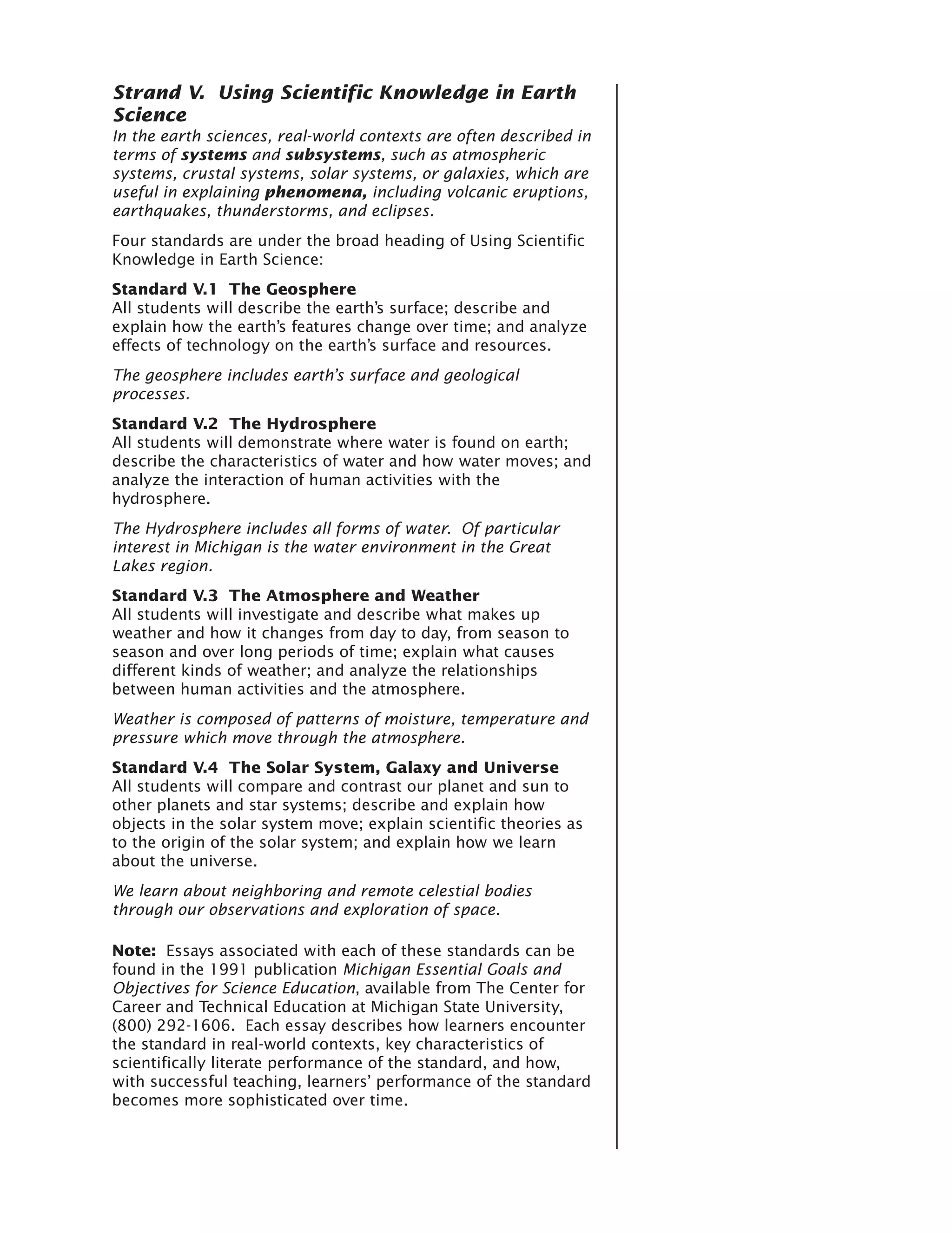 Strand V. Using Scientific Knowledge in Earth
Science
In the earth sciences, real-world contexts are often described in
terms of systems and subsystems, such as atmospheric
systems, crustal systems, solar systems, or galaxies, which are
useful in explaining phenomena, including volcanic eruptions,
earthquakes, thunderstorms, and eclipses.
Four standards are under the broad heading of Using Scientific
Knowledge in Earth Science:
Standard V.1 The Geosphere
All students will describe the earth’s surface; describe and
explain how the earth’s features change over time; and analyze
effects of technology on the earth’s surface and resources.
The geosphere includes earth’s surface and geological
processes.
Standard V.2 The Hydrosphere
All students will demonstrate where water is found on earth;
describe the characteristics of water and how water moves; and
analyze the interaction of human activities with the
hydrosphere.
The Hydrosphere includes all forms of water. Of particular
interest in Michigan is the water environment in the Great
Lakes region.
Standard V.3 The Atmosphere and Weather
All students will investigate and describe what makes up
weather and how it changes from day to day, from season to
season and over long periods of time; explain what causes
different kinds of weather; and analyze the relationships
between human activities and the atmosphere.
Weather is composed of patterns of moisture, temperature and
pressure which move through the atmosphere.
Standard V.4 The Solar System, Galaxy and Universe
All students will compare and contrast our planet and sun to
other planets and star systems; describe and explain how
objects in the solar system move; explain scientific theories as
to the origin of the solar system; and explain how we learn
about the universe.
We learn about neighboring and remote celestial bodies
through our observations and exploration of space.

Note: Essays associated with each of these standards can be
found in the 1991 publication Michigan Essential Goals and
Objectives for Science Education, available from The Center for
Career and Technical Education at Michigan State University,
(800) 292-1606. Each essay describes how learners encounter
the standard in real-world contexts, key characteristics of
scientifically literate performance of the standard, and how,
with successful teaching, learners’ performance of the standard
becomes more sophisticated over time.
 