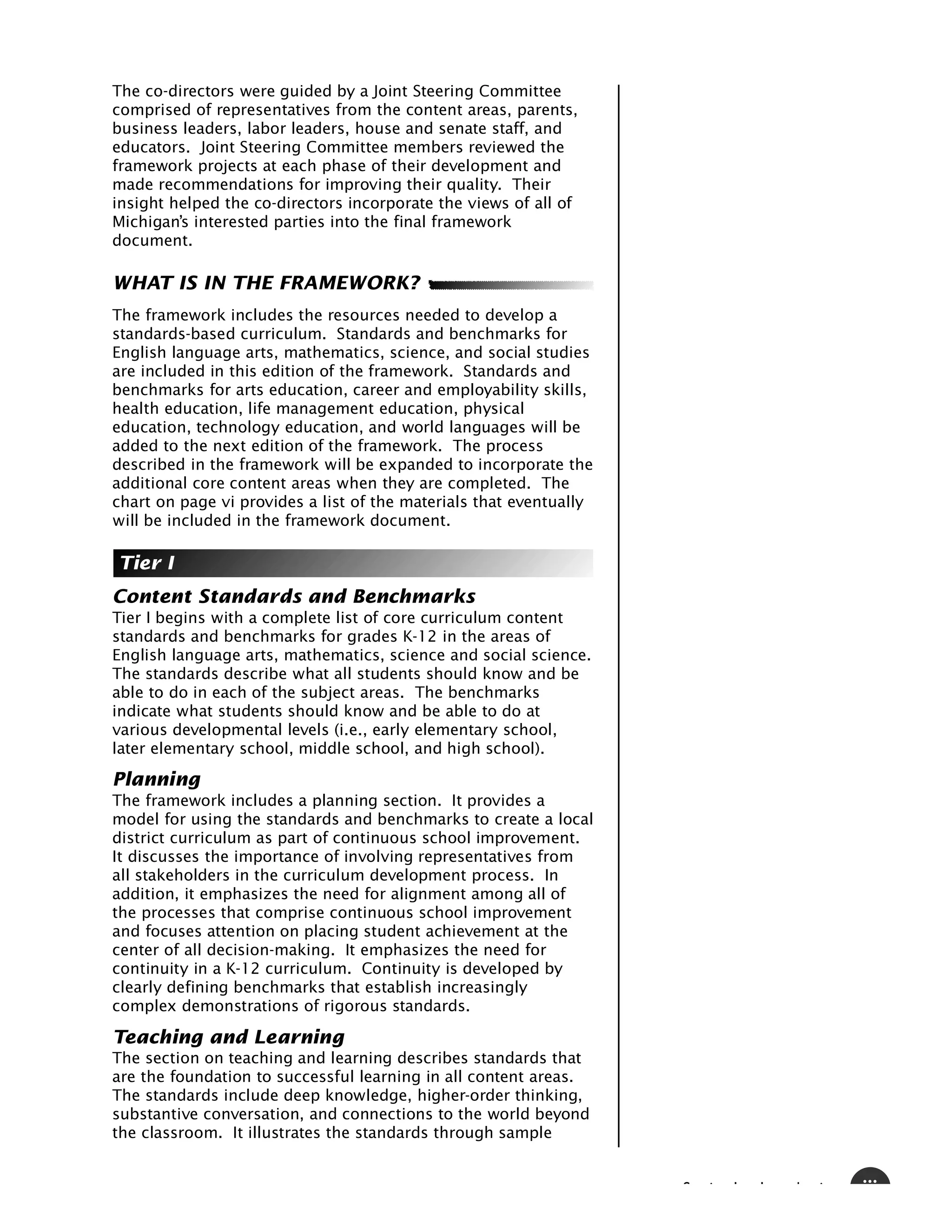 The co-directors were guided by a Joint Steering Committee
comprised of representatives from the content areas, parents,
business leaders, labor leaders, house and senate staff, and
educators. Joint Steering Committee members reviewed the
framework projects at each phase of their development and
made recommendations for improving their quality. Their
insight helped the co-directors incorporate the views of all of
Michigan’s interested parties into the final framework
document.

WHAT IS IN THE FRAMEWORK?
The framework includes the resources needed to develop a
standards-based curriculum. Standards and benchmarks for
English language arts, mathematics, science, and social studies
are included in this edition of the framework. Standards and
benchmarks for arts education, career and employability skills,
health education, life management education, physical
education, technology education, and world languages will be
added to the next edition of the framework. The process
described in the framework will be expanded to incorporate the
additional core content areas when they are completed. The
chart on page vi provides a list of the materials that eventually
will be included in the framework document.

Tier I
Content Standards and Benchmarks
Tier I begins with a complete list of core curriculum content
standards and benchmarks for grades K-12 in the areas of
English language arts, mathematics, science and social science.
The standards describe what all students should know and be
able to do in each of the subject areas. The benchmarks
indicate what students should know and be able to do at
various developmental levels (i.e., early elementary school,
later elementary school, middle school, and high school).

Planning
The framework includes a planning section. It provides a
model for using the standards and benchmarks to create a local
district curriculum as part of continuous school improvement.
It discusses the importance of involving representatives from
all stakeholders in the curriculum development process. In
addition, it emphasizes the need for alignment among all of
the processes that comprise continuous school improvement
and focuses attention on placing student achievement at the
center of all decision-making. It emphasizes the need for
continuity in a K-12 curriculum. Continuity is developed by
clearly defining benchmarks that establish increasingly
complex demonstrations of rigorous standards.

Teaching and Learning
The section on teaching and learning describes standards that
are the foundation to successful learning in all content areas.
The standards include deep knowledge, higher-order thinking,
substantive conversation, and connections to the world beyond
the classroom. It illustrates the standards through sample


                                                                    S   i   I   I   d   i   iii
 