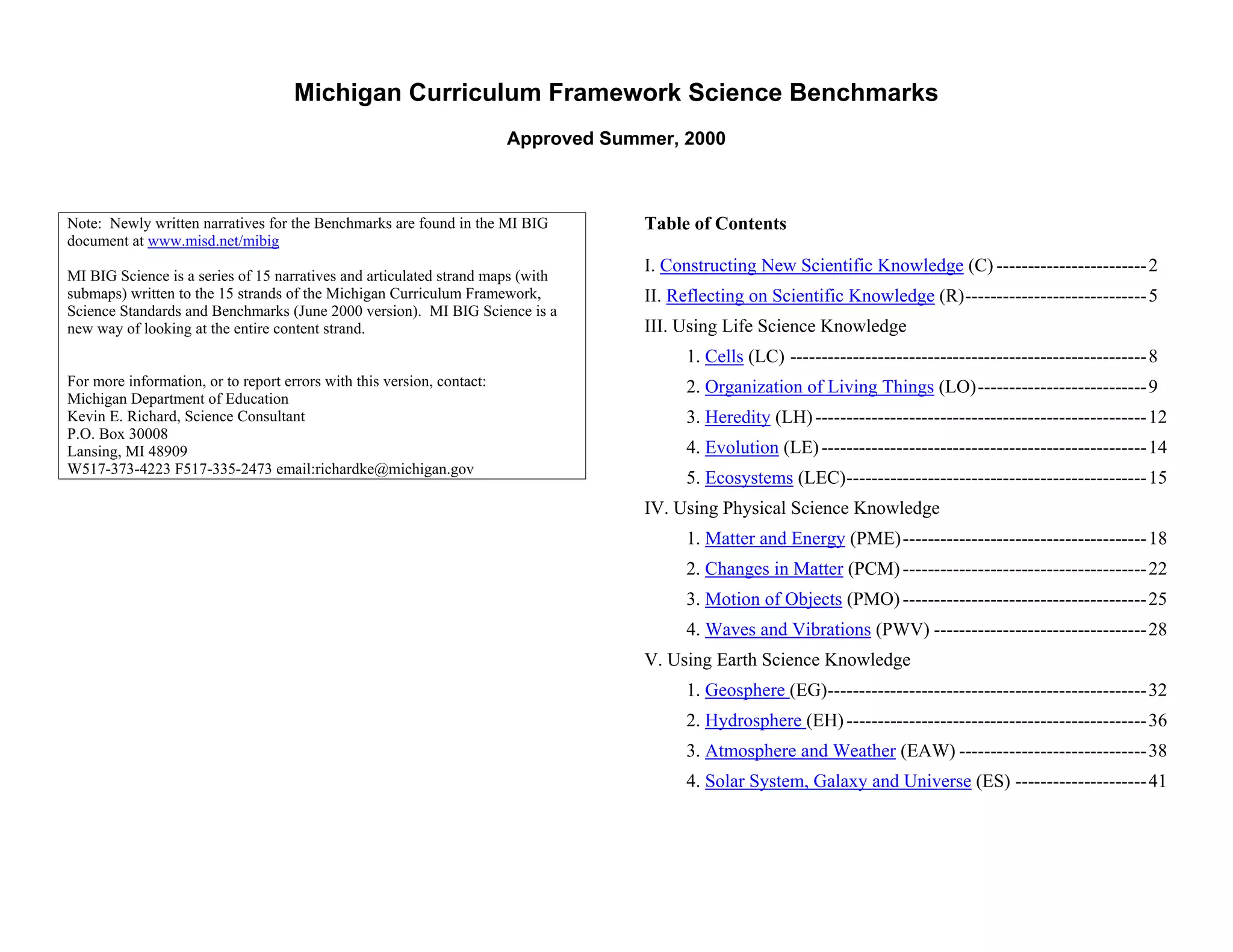 Michigan Curriculum Framework Science Benchmarks
                                                                        Approved Summer, 2000



Note: Newly written narratives for the Benchmarks are found in the MI BIG            Table of Contents
document at www.misd.net/mibig
                                                                                     I. Constructing New Scientific Knowledge (C) ------------------------ 2
MI BIG Science is a series of 15 narratives and articulated strand maps (with
submaps) written to the 15 strands of the Michigan Curriculum Framework,             II. Reflecting on Scientific Knowledge (R)----------------------------- 5
Science Standards and Benchmarks (June 2000 version). MI BIG Science is a
new way of looking at the entire content strand.                                     III. Using Life Science Knowledge
                                                                                          1. Cells (LC) --------------------------------------------------------- 8
For more information, or to report errors with this version, contact:                     2. Organization of Living Things (LO)--------------------------- 9
Michigan Department of Education
Kevin E. Richard, Science Consultant                                                      3. Heredity (LH) ----------------------------------------------------- 12
P.O. Box 30008
Lansing, MI 48909                                                                         4. Evolution (LE) ---------------------------------------------------- 14
W517-373-4223 F517-335-2473 email:richardke@michigan.gov
                                                                                          5. Ecosystems (LEC)------------------------------------------------ 15
                                                                                     IV. Using Physical Science Knowledge
                                                                                          1. Matter and Energy (PME)--------------------------------------- 18
                                                                                          2. Changes in Matter (PCM) --------------------------------------- 22
                                                                                          3. Motion of Objects (PMO) --------------------------------------- 25
                                                                                          4. Waves and Vibrations (PWV) ---------------------------------- 28
                                                                                     V. Using Earth Science Knowledge
                                                                                          1. Geosphere (EG)--------------------------------------------------- 32
                                                                                          2. Hydrosphere (EH) ------------------------------------------------ 36
                                                                                          3. Atmosphere and Weather (EAW) ------------------------------ 38
                                                                                          4. Solar System, Galaxy and Universe (ES) --------------------- 41



Section II • Michigan Content Standards and Draft Benchmarks
 