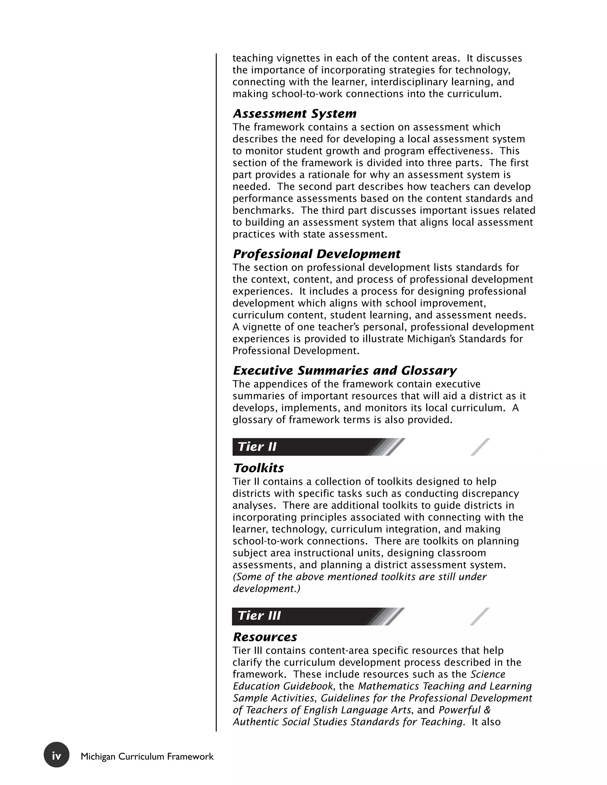 teaching vignettes in each of the content areas. It discusses
                                     the importance of incorporating strategies for technology,
                                     connecting with the learner, interdisciplinary learning, and
                                     making school-to-work connections into the curriculum.

                                     Assessment System
                                     The framework contains a section on assessment which
                                     describes the need for developing a local assessment system
                                     to monitor student growth and program effectiveness. This
                                     section of the framework is divided into three parts. The first
                                     part provides a rationale for why an assessment system is
                                     needed. The second part describes how teachers can develop
                                     performance assessments based on the content standards and
                                     benchmarks. The third part discusses important issues related
                                     to building an assessment system that aligns local assessment
                                     practices with state assessment.

                                     Professional Development
                                     The section on professional development lists standards for
                                     the context, content, and process of professional development
                                     experiences. It includes a process for designing professional
                                     development which aligns with school improvement,
                                     curriculum content, student learning, and assessment needs.
                                     A vignette of one teacher’s personal, professional development
                                     experiences is provided to illustrate Michigan’s Standards for
                                     Professional Development.

                                     Executive Summaries and Glossary
                                     The appendices of the framework contain executive
                                     summaries of important resources that will aid a district as it
                                     develops, implements, and monitors its local curriculum. A
                                     glossary of framework terms is also provided.

                                     Tier II
                                     Toolkits
                                     Tier II contains a collection of toolkits designed to help
                                     districts with specific tasks such as conducting discrepancy
                                     analyses. There are additional toolkits to guide districts in
                                     incorporating principles associated with connecting with the
                                     learner, technology, curriculum integration, and making
                                     school-to-work connections. There are toolkits on planning
                                     subject area instructional units, designing classroom
                                     assessments, and planning a district assessment system.
                                     (Some of the above mentioned toolkits are still under
                                     development.)

                                     Tier III
                                     Resources
                                     Tier III contains content-area specific resources that help
                                     clarify the curriculum development process described in the
                                     framework. These include resources such as the Science
                                     Education Guidebook, the Mathematics Teaching and Learning
                                     Sample Activities, Guidelines for the Professional Development
                                     of Teachers of English Language Arts, and Powerful &
                                     Authentic Social Studies Standards for Teaching. It also


iv   Michigan Curriculum Framework
 