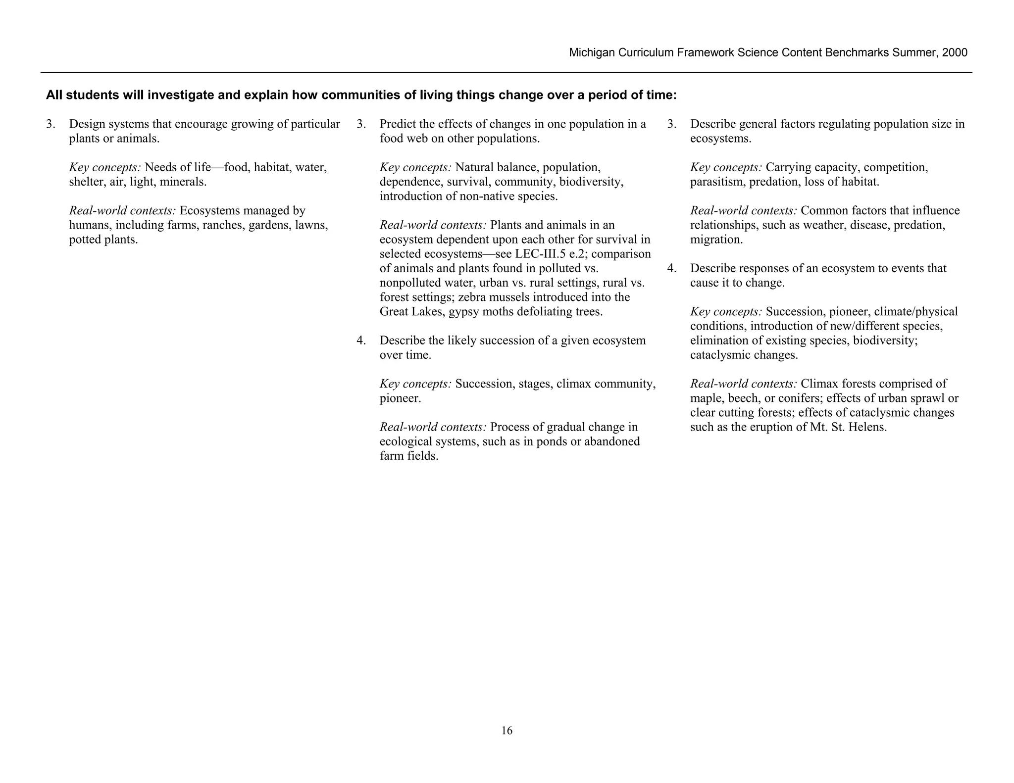 Michigan Curriculum Framework Science Content Benchmarks Summer, 2000


All students will investigate and explain how communities of living things change over a period of time:

3.   Design systems that encourage growing of particular   3.   Predict the effects of changes in one population in a    3.   Describe general factors regulating population size in
     plants or animals.                                         food web on other populations.                                ecosystems.

     Key concepts: Needs of life—food, habitat, water,          Key concepts: Natural balance, population,                    Key concepts: Carrying capacity, competition,
     shelter, air, light, minerals.                             dependence, survival, community, biodiversity,                parasitism, predation, loss of habitat.
                                                                introduction of non-native species.
     Real-world contexts: Ecosystems managed by                                                                               Real-world contexts: Common factors that influence
     humans, including farms, ranches, gardens, lawns,          Real-world contexts: Plants and animals in an                 relationships, such as weather, disease, predation,
     potted plants.                                             ecosystem dependent upon each other for survival in           migration.
                                                                selected ecosystems—see LEC-III.5 e.2; comparison
                                                                of animals and plants found in polluted vs.              4.   Describe responses of an ecosystem to events that
                                                                nonpolluted water, urban vs. rural settings, rural vs.        cause it to change.
                                                                forest settings; zebra mussels introduced into the
                                                                Great Lakes, gypsy moths defoliating trees.                   Key concepts: Succession, pioneer, climate/physical
                                                                                                                              conditions, introduction of new/different species,
                                                           4.   Describe the likely succession of a given ecosystem           elimination of existing species, biodiversity;
                                                                over time.                                                    cataclysmic changes.

                                                                Key concepts: Succession, stages, climax community,           Real-world contexts: Climax forests comprised of
                                                                pioneer.                                                      maple, beech, or conifers; effects of urban sprawl or
                                                                                                                              clear cutting forests; effects of cataclysmic changes
                                                                Real-world contexts: Process of gradual change in             such as the eruption of Mt. St. Helens.
                                                                ecological systems, such as in ponds or abandoned
                                                                farm fields.




 Section II • Michigan Content Standards and Draft Benchmarks
                                                                                        16
 