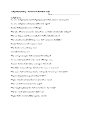 Michigan Early History –  Revolutionary War  Study Guide Name__________________________________<br />Multiple Choice<br />The name Michigan comes from the Algonquian words Michi and Gama meaning what?<br />The name Michigania was first proposed for which region?<br />How did the Paleo-Indians make it in Michigan?<br />What is the difference between the Archaic Period and the Woodland Period in Michigan?<br />What was the purpose of the mounds built by the Mound Builder natives?<br />What native tribes inhabited Michigan when the French came in the 1600’s?<br />How did the natives move from place to place?<br />What does the term Anishnabeg mean?  <br />Etienne Brule is famous for?<br />What primary industry did the French establish in Michigan?<br />The two most important forts for the French in Michigan were…<br />How were the French able to take advantage of the Indians?<br />What did the Europeans bring to the Indians that caused so many to die?<br />What caused the French to leave their fur trading posts in the later part of the 1600’s?<br />Why were they able to repopulate Michigan in 1701?<br />Why did so few Frenchmen and women come to New France?<br />Where was the French and Indian War fought?<br />What Treaty brought an end to the French and Indian War in 1760?<br />When the French lost the war, where did they go?<br />Why did the Proclamation of 1763 anger the colonists?<br />Short Answer<br />Why did the French lose the French and Indian War?<br />Why did Chief Pontiac want to invade the British in 1763?<br />Essays<br />Describe the French experience in Michigan from the time Etienne Brule arrived in 1622 until they lost the war in 1760?<br />
