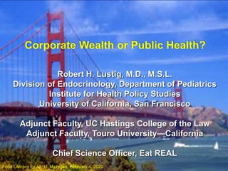 Corporate Wealth or Public Health?
Robert H. Lustig, M.D., M.S.L.
Division of Endocrinology, Department of Pediatrics
Institute for Health Policy Studies
University of California, San Francisco
Adjunct Faculty, UC Hastings College of the Law
Adjunct Faculty, Touro University—California
Chief Science Officer, Eat REAL
Food Literacy for All, U. Michigan, February 4, 2020
 