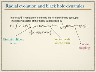 Radial evolution and black hole dynamics

     In the SUSY variation of the ﬁelds the fermionic ﬁelds decouple.
     The bosonic sector of the theory is described by
                    
             √            1                           1
     S =       −g d x − R + ImNΛΓ Fµν F
                   4                     Λ   Γ, µν
                                                   + √ ReNΛΓ µνρσ Fµν Fρσ +
                                                                      Λ Γ
                          2                         2 −g
                                           
                        1
                     + grs (Φ)∂µ Φr ∂ µ Φs .
                        2

Einstein-Hilbert                             Vector ﬁelds
      term                                   kinetic term          Axionic
                                                                   coupling




                                                                               7
 