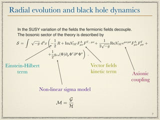 Radial evolution and black hole dynamics

     In the SUSY variation of the ﬁelds the fermionic ﬁelds decouple.
     The bosonic sector of the theory is described by
                    
             √            1                           1
     S =       −g d x − R + ImNΛΓ Fµν F
                   4                     Λ   Γ, µν
                                                   + √ ReNΛΓ µνρσ Fµν Fρσ +
                                                                      Λ Γ
                          2                         2 −g
                                           
                        1
                     + grs (Φ)∂µ Φr ∂ µ Φs .
                        2

Einstein-Hilbert                             Vector ﬁelds
      term                                   kinetic term          Axionic
                                                                   coupling
                 Non-linear sigma model
                             G
                          M=
                             H
                                                                               7
 