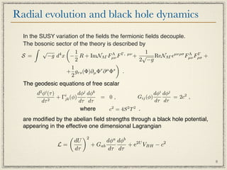 Radial evolution and black hole dynamics
 In the SUSY variation of the ﬁelds the fermionic ﬁelds decouple.
 The bosonic sector of the theory is described by
                
         √            1                           1
 S =       −g d x − R + ImNΛΓ Fµν F
               4                     Λ   Γ, µν
                                               + √ ReNΛΓ µνρσ Fµν Fρσ +
                                                                  Λ Γ
                      2                         2 −g
                                       
                    1
                 + grs (Φ)∂µ Φr ∂ µ Φs .
                    2
 The geodesic equations of free scalar
       d2 φi (τ )           dφj dφk                         dφi dφj
                     i
                  + Γjk (φ)         = 0,            Gij (φ)         = 2c2 ,
         dτ 2               dτ dτ                           dτ dτ
                             where    c2 = 4S 2 T 2 .
  are modiﬁed by the abelian ﬁeld strengths through a black hole potential,
  appearing in the effective one dimensional Lagrangian
                             2
                         dU              dφa dφb
                L=                 + Gab         + e2U VBH − c2
                         dτ               dτ dτ

                                                                              8
 