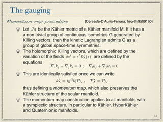 The gauging
Momentum map procedure               [Ceresole-DʼAuria-Ferrara, hep-th/9509160]

     Let gi¯ be the Kähler metric of a Kähler manifold M. If it has a
           
        a non trivial group of continuous isometries G generated by
        Killing vectors, then the kinetic Lagrangian admits G as a
        group of global space-time symmetries.
        The holomorphic Killing vectors, which are deﬁned by the
        variation of the ﬁelds δz i = Λ kΛ (z) are deﬁned by the
                                          i

        equations
                       ∇i kj + ∇j ki = 0 ;   ∇¯kj + ∇j k¯ = 0
                                              ı         ı

        This are identically satisﬁed once we can write
                          kΛ = ig i¯∂¯PΛ ,
                           i       
                                            PΛ = PΛ
                                              ∗


        thus deﬁning a momentum map, which also preserves the
        Kähler structure of the scalar manifold.
        The momentum map construction applies to all manifolds with
        a symplectic structure, in particular to Kähler, HyperKähler
        and Quaternionic manifolds.
                                                                                  12
 