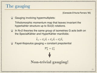 The gauging
                                                 [Ceresole-DʼAuria-Ferrara ʻ95]

    Gauging involving hypermultiplets:
    Triholomorphic momentum map that leaves invariant the
    hyperkahler structure up to SU(2) rotations.
    In N=2 theories the same group of isometries G acts both on
    the SpecialKähler and HyperKähler manifolds:
                     ˆ
                      Λ = k i ∂i + k¯ ∂¯ + k u ∂u
                                    ı         
                     k      Λ        Λ  ı    Λ
    Fayet-Iliopoulos gauging = constant prepotential
                              PΛ = ξΛ
                               x    x




                 Non-trivial gauging!
                                                                                  13
 