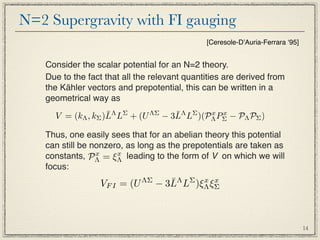 N=2 Supergravity with FI gauging
                                              [Ceresole-DʼAuria-Ferrara ʻ95]


   Consider the scalar potential for an N=2 theory.
   Due to the fact that all the relevant quantities are derived from
   the Kähler vectors and prepotential, this can be written in a
   geometrical way as
                   ¯                ¯
     V = (kΛ , kΣ )LΛ LΣ + (U ΛΣ − 3LΛ LΣ )(PΛ PΣ − PΛ PΣ )
                                             x x


   Thus, one easily sees that for an abelian theory this potential
   can still be nonzero, as long as the prepotentials are taken as
   constants, PΛ = ξΛ leading to the form of V on which we will
                 x    x

   focus:
                 VF I = (U   ΛΣ      ¯ Λ LΣ )ξΛ ξΣ
                                  − 3L        x x




                                                                               14
 