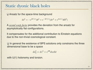 Static dyonic black holes
  Ansatz for the space-time background

             ds2 = −e2U (r) dt2 + e−2U (r) (dr2 + e2ψ(r) dΩ2 )

A second warp factor provides the deviation from the ansatz for
asymptotically ﬂat conﬁgurations.

It compensates for the additional contribution to Einstein equations
due to the non-trivial cosmological constant.

  In general the existence of BPS solutions only constrains the three
dimensional base to be a space

                        ds2 = dz 2 + e2Φ dwdw
                          3                 ¯

with U(1) holonomy and torsion.


                                                                        16
 