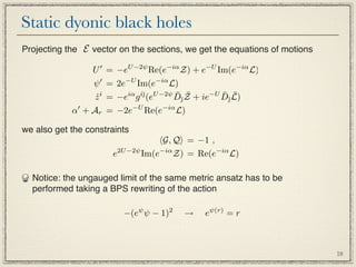 Static dyonic black holes
Projecting the E vector on the sections, we get the equations of motions

                 U  = −eU −2ψ Re(e−iα Z) + e−U Im(e−iα L)
                  ψ  = 2e−U Im(e−iα L)
                                         ¯ ¯       ¯ ¯
                  z i = −eiα g i¯(eU −2ψ D¯Z + ie−U D¯L)
                  ˙             

            α + Ar = −2e−U Re(e−iα L)

we also get the constraints
                                  G, Q = −1 ,
                      e2U −2ψ Im(e−iα Z) = Re(e−iα L)

  Notice: the ungauged limit of the same metric ansatz has to be
  performed taking a BPS rewriting of the action

                         −(eψ ψ − 1)2    →    eψ(r) = r



                                                                           18
 