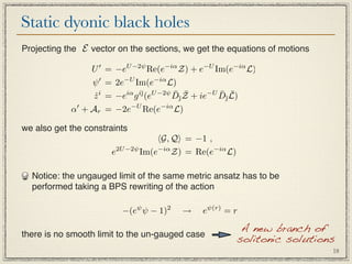 Static dyonic black holes
Projecting the E vector on the sections, we get the equations of motions

                 U  = −eU −2ψ Re(e−iα Z) + e−U Im(e−iα L)
                  ψ  = 2e−U Im(e−iα L)
                                         ¯ ¯       ¯ ¯
                  z i = −eiα g i¯(eU −2ψ D¯Z + ie−U D¯L)
                  ˙             

            α + Ar = −2e−U Re(e−iα L)

we also get the constraints
                                  G, Q = −1 ,
                      e2U −2ψ Im(e−iα Z) = Re(e−iα L)

  Notice: the ungauged limit of the same metric ansatz has to be
  performed taking a BPS rewriting of the action

                         −(eψ ψ − 1)2    →    eψ(r) = r

                                                         A new branch of
there is no smooth limit to the un-gauged case
                                                        solitonic solutions
                                                                           18
 