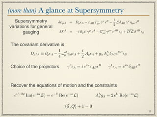 (more than) A glance at Supersymmetry
  Supersymmetry                                   −         i
                         δψµ A = Dµ A −     εAB Tµν   γ  − L δAB γ ν ηµν B
                                                        ν B
                                                            2
variations for general
                                                                           i
       gauging             δλiA = −i ∂µ z i γ µ A − G−i γ µν εAB B + D L δ AB B
                                                      µν




 The covariant derivative is
                         1 ab        i
          Dµ A ≡ ∂µ A − ωµ γab A + Aµ A + gΛ AΛ δAC εCB B
                                                  µ
                         4           2

Choice of the projectors        γ 0 A = i eiα εAB B         γ 1 A = eiα δAB B



Recover the equations of motion and the constraints

  eU −2ψ Im(e−iα Z) = e−U Re(e−iα L)              AΛ gΛ = 2 eU Re(e−iα L)
                                                   t


                               G, Q + 1 = 0
                                                                                     19
 