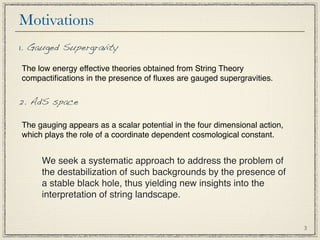 Motivations
1. Gauged Supergravity

The low energy effective theories obtained from String Theory
compactiﬁcations in the presence of ﬂuxes are gauged supergravities.

2. AdS space

The gauging appears as a scalar potential in the four dimensional action,
which plays the role of a coordinate dependent cosmological constant.


     We seek a systematic approach to address the problem of
     the destabilization of such backgrounds by the presence of
     a stable black hole, thus yielding new insights into the
     interpretation of string landscape.


                                                                            3
 