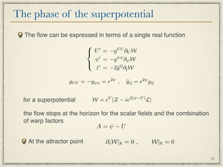 The phase of the superpotential
  The ﬂow can be expressed in terms of a single real function
                             
                             U = −g U U ∂U W
                                ψ  = −g ψψ ∂ψ W
                            
                                z i = −2˜i¯∂¯W
                                ˙       g 

                   gU U = −gψψ = e2ψ ,      gi¯ = e2ψ gi¯
                                            ˜          



  for a superpotential       W = eU |Z − ie2(ψ−U ) L|

  the ﬂow stops at the horizon for the scalar ﬁelds and the combination
  of warp factors
                                A=ψ−U

   At the attractor point           ∂i W|h = 0 ,        W|h = 0

                                                                          21
 