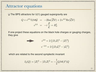 Attractor equations
   The BPS attractors for U(1) gauged supergravity are

            Q + e2A ΩMG = −2Im(ZV) + 2 e2A Re(LV)
                      2A     Z   2
                     e   = −i = RS
                             L
 If one project these equations on the black hole charges or gauging charges,
 they give
                                 2A
                                              2        2
                                                            
                                e   = 2 |Di Z| − |Z|
                                 −2A
                                              2     2
                                                       
                                e    = 2 |Di L| − |L|

 which are related to the second symplectic invariant

                            2         2 1
               I2 (Q) = |Z| − |Di Z| = − QM(F )Q
                                        2
                                                                            23
 