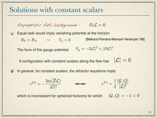 Solutions with constant scalars
  Asymptotic AdS background :                  Di L = 0
  Equal radii would imply vanishing potential at the horizon
    R S = RA        →       Vg = 0           [Bellucci-Ferrara-Marrani-Yeranyan ʻ08]


  The form of the gauge potential:     Vg = −3|L|2 + |DL|2


   A conﬁguration with constant scalars along the ﬂow has         |L| = 0
  In general, for constant scalars, the attractor equations imply


           2A      Im(ZL)                                  2A     1 G, Q
          e     =−                                     e        =
                     |L|2                                         2 |L|2

  which is inconsistent for spherical horizons for which        G, Q = −1  0


                                                                                       24
 