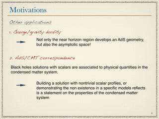 Motivations
Other applications

1. Gauge/gravity duality
              Not only the near horizon region develops an AdS geometry,
              but also the asymptotic space!


2. AdS/CMT correspondence

Black holes solutions with scalars are associated to physical quantities in the
condensed matter system.

              Building a solution with nontrivial scalar proﬁles, or
              demonstrating the non existence in a speciﬁc models reﬂects
              is a statement on the properties of the condensed matter
              system


                                                                                  4
 