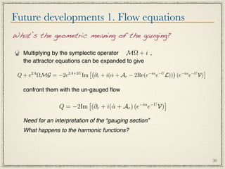 Future developments 1. Flow equations
What’s the geometric meaning of the gauging?

   Multiplying by the symplectic operator MΩ + i ,
   the attractor equations can be expanded to give
                                                                      −iα −U 
      2A
 Q + e ΩMG = −2e     2A+2U
                             Im                            −iα −U
                                       ∂r + i(α + Ar − 2Re(e
                                              ˙                e    L)) (e e V)

   confront them with the un-gauged ﬂow

                                            −iα −U
                                                    
                 Q = −2Im (∂r + i(α + Ar ) (e e V)
                                  ˙

   Need for an interpretation of the “gauging section”
   What happens to the harmonic functions?




                                                                                    30
 