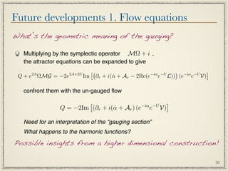 Future developments 1. Flow equations
What’s the geometric meaning of the gauging?

   Multiplying by the symplectic operator MΩ + i ,
   the attractor equations can be expanded to give
                                                                      −iα −U 
      2A
 Q + e ΩMG = −2e     2A+2U
                             Im                            −iα −U
                                       ∂r + i(α + Ar − 2Re(e
                                              ˙                e    L)) (e e V)

   confront them with the un-gauged ﬂow

                                            −iα −U
                                                    
                 Q = −2Im (∂r + i(α + Ar ) (e e V)
                                  ˙

   Need for an interpretation of the “gauging section”
   What happens to the harmonic functions?

Possible insights from a higher dimensional construction!

                                                                                    30
 