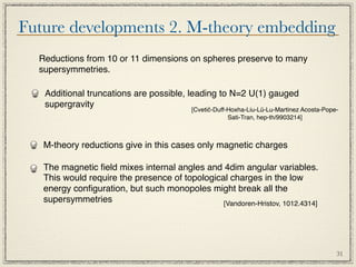 Future developments 2. M-theory embedding
  Reductions from 10 or 11 dimensions on spheres preserve to many
  supersymmetries.

   Additional truncations are possible, leading to N=2 U(1) gauged
   supergravity
                                          [Cvetič-Duff-Hoxha-Liu-Lü-Lu-Martinez Acosta-Pope-
                                                       Sati-Tran, hep-th/9903214]



   M-theory reductions give in this cases only magnetic charges

   The magnetic ﬁeld mixes internal angles and 4dim angular variables.
   This would require the presence of topological charges in the low
   energy conﬁguration, but such monopoles might break all the
   supersymmetries                              [Vandoren-Hristov, 1012.4314]




                                                                                           31
 