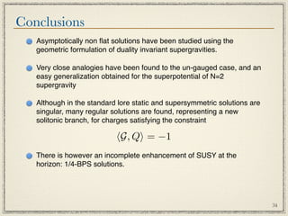 Conclusions
   Asymptotically non ﬂat solutions have been studied using the
   geometric formulation of duality invariant supergravities.

   Very close analogies have been found to the un-gauged case, and an
   easy generalization obtained for the superpotential of N=2
   supergravity

   Although in the standard lore static and supersymmetric solutions are
   singular, many regular solutions are found, representing a new
   solitonic branch, for charges satisfying the constraint

                           G, Q = −1
   There is however an incomplete enhancement of SUSY at the
   horizon: 1/4-BPS solutions.




                                                                           34
 