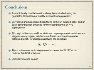 Conclusions
   Asymptotically non ﬂat solutions have been studied using the
   geometric formulation of duality invariant supergravities.

   Very close analogies have been found to the un-gauged case, and an
   easy generalization obtained for the superpotential of N=2
   supergravity

   Although in the standard lore static and supersymmetric solutions are
   singular, many regular solutions are found, representing a new
   solitonic branch, for charges satisfying the constraint

                             G, Q = −1
   There is however an incomplete enhancement of SUSY at the
   horizon: 1/4-BPS solutions.

   Deﬁnitely more to come!


                                                                           34
 