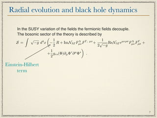 Radial evolution and black hole dynamics

     In the SUSY variation of the ﬁelds the fermionic ﬁelds decouple.
     The bosonic sector of the theory is described by
                    
             √            1                           1
     S =       −g d x − R + ImNΛΓ Fµν F
                   4                     Λ   Γ, µν
                                                   + √ ReNΛΓ µνρσ Fµν Fρσ +
                                                                      Λ Γ
                          2                         2 −g
                                           
                        1
                     + grs (Φ)∂µ Φr ∂ µ Φs .
                        2

Einstein-Hilbert
      term




                                                                               7
 