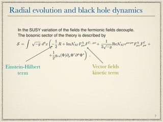 Radial evolution and black hole dynamics

     In the SUSY variation of the ﬁelds the fermionic ﬁelds decouple.
     The bosonic sector of the theory is described by
                    
             √            1                           1
     S =       −g d x − R + ImNΛΓ Fµν F
                   4                     Λ   Γ, µν
                                                   + √ ReNΛΓ µνρσ Fµν Fρσ +
                                                                      Λ Γ
                          2                         2 −g
                                           
                        1
                     + grs (Φ)∂µ Φr ∂ µ Φs .
                        2

Einstein-Hilbert                             Vector ﬁelds
      term                                   kinetic term




                                                                               7
 