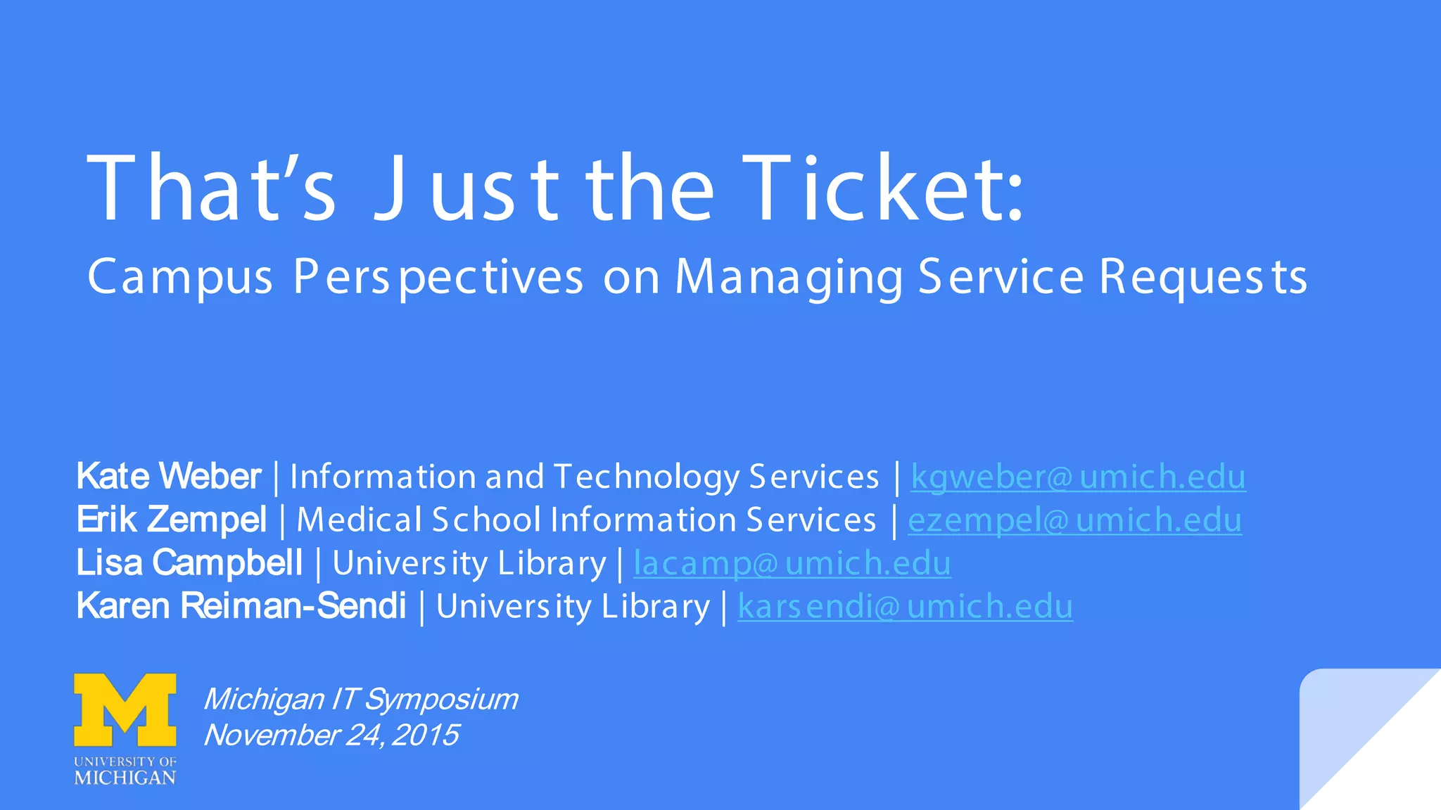 That’s J ust the Ticket:
Campus Perspectives on Managing Service Requests
Kate Weber | Information and Technology Services | kgweber@ umich.edu
Erik Zempel | Medical School Information Services | ezempel@ umich.edu
Lisa Campbell | University Library | lacamp@ umich.edu
Karen Reiman-Sendi | University Library | karsendi@ umich.edu
Michigan IT Symposium
November 24,2015
 