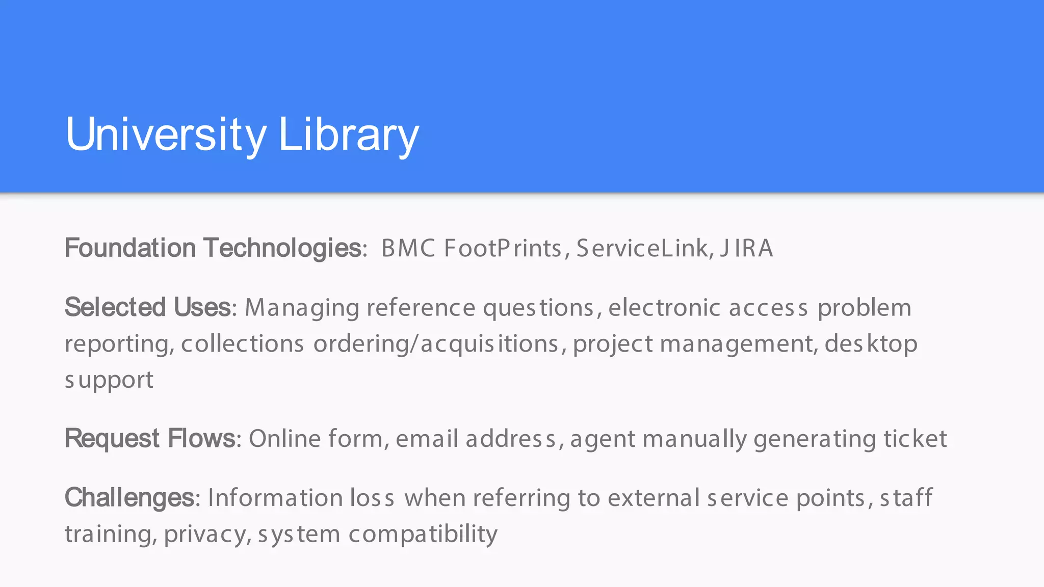 University Library
Foundation Technologies: BMC FootPrints, ServiceLink, J IRA
Selected Uses: Managing reference questions, electronic access problem
reporting, collections ordering/acquisitions, project management, desktop
support
Request Flows: Online form, email address, agent manually generating ticket
Challenges: Information loss when referring to external service points, staff
training, privacy, system compatibility
 